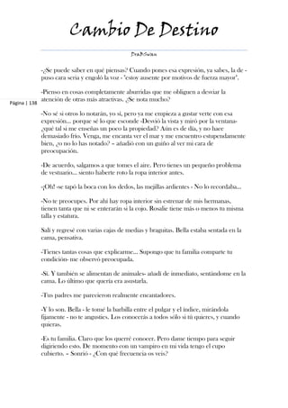 Cambio De Destino
                                                   DraBSwan


               -¿Se puede saber en qué piensas? Cuando pones esa expresión, ya sabes, la de -
               puso cara seria y engoló la voz - "estoy ausente por motivos de fuerza mayor".

               -Pienso en cosas completamente aburridas que me obliguen a desviar la
               atención de otras más atractivas. ¿Se nota mucho?
Página | 138

               -No sé si otros lo notarán, yo sí, pero ya me empieza a gustar verte con esa
               expresión… porque sé lo que esconde -Desvió la vista y miró por la ventana-
               ¿qué tal si me enseñas un poco la propiedad? Aún es de día, y no hace
               demasiado frío. Venga, me encanta ver el mar y me encuentro estupendamente
               bien, ¿o no lo has notado? – añadió con un guiño al ver mi cara de
               preocupación.

               -De acuerdo, salgamos a que tomes el aire. Pero tienes un pequeño problema
               de vestuario… siento haberte roto la ropa interior antes.

               -¡Oh! -se tapó la boca con los dedos, las mejillas ardientes - No lo recordaba…

               -No te preocupes. Por ahí hay ropa interior sin estrenar de mis hermanas,
               tienen tanta que ni se enterarán si la cojo. Rosalie tiene más o menos tu misma
               talla y estatura.

               Salí y regresé con varias cajas de medias y braguitas. Bella estaba sentada en la
               cama, pensativa.

               -Tienes tantas cosas que explicarme… Supongo que tu familia comparte tu
               condición- me observó preocupada.

               -Sí. Y también se alimentan de animales- añadí de inmediato, sentándome en la
               cama. Lo último que quería era asustarla.

               -Tus padres me parecieron realmente encantadores.

               -Y lo son. Bella - le tomé la barbilla entre el pulgar y el índice, mirándola
               fijamente - no te angusties. Los conocerás a todos sólo si tú quieres, y cuando
               quieras.

               -Es tu familia. Claro que los querré conocer. Pero dame tiempo para seguir
               digiriendo esto. De momento con un vampiro en mi vida tengo el cupo
               cubierto. – Sonrió - ¿Con qué frecuencia os veis?
 