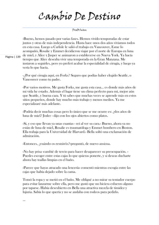 Cambio De Destino
                                                 DraBSwan


             -Bueno, hemos pasado por varias fases. Hemos vivido temporadas de estar
             juntos y otras de más independencia. Hasta hace unos dos años vivíamos todos
             en esta casa. Luego a Carlisle le salió el trabajo en Vancouver, Esme lo
             acompañó, Rosalie y Emmet decidieron viajar por el norte de Europa en luna
Página | 139 de miel, y Alice y Jasper se animaron a establecerse en Nueva York. Ya hacía
             tiempo que Alice deseaba vivir una temporada en la Gran Manzana. Me
             instaron a seguirles, pero yo preferí acabar la especialidad de cirugía, y luego ya
             vería lo que hacía.

            -¿Por qué cirugía aquí, en Forks? Seguro que podías haber elegido Seattle, o
            Vancouver como tu padre.

            -Por varios motivos. Me gusta Forks, me gusta esta casa… es donde más años de
            mi vida he estado. Además el lugar tiene un clima perfecto para mí, mejor aún
            que Seattle, y buena caza. Y tú sabes que muchas veces se aprende más en estos
            sitios pequeños, donde hay mucho más trabajo y menos medios. Ya me
            especializaré más adelante.

            -Podría decir muchas cosas pero lo único que se me ocurre es: ¿dos años de
            luna de miel? Joder - dijo con los ojos abiertos como platos.

            -Sí, y eso que llevan ya unas cuantas - reí al ver su cara.- Bueno, ahora ya no
            están de luna de miel, Rosalie es traumatóloga y Emmet bombero en Boston.
            Ella trabaja para la Universidad de Harvard.- Bella soltó una exclamación de
            admiración.

            -Entonces, ¿cuándo os reuniréis?-preguntó, de nuevo ansiosa.

            -No hay prisa -cambié de tercio para hacer desaparecer su preocupación. -
            Puedes escoger entre estas cajas lo que quieras ponerte, y si deseas ducharte
            ahora hay toallas limpias en el baño.

            -Parece que hayas atracado una lencería- comentó mientras escogía entre las
            cajas que había dejado sobre la cama.

            Tomó la ropa y se metió en el baño. Me obligué a no mirar su tentador cuerpo
            para evitar lanzarme sobre ella, pero me gustó que no hiciera esfuerzo alguno
            por taparse. Había descubierto en Bella una atractiva mezcla de timidez y
            lujuria. Sabía lo que quería y no se andaba con rodeos para pedirlo.

            ...
 