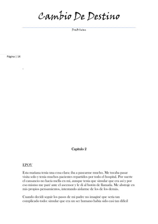 Cambio De Destino
                                                 DraBSwan




Página | 14


              .




                                                Capítulo 2



              EPOV

              Esta mañana tenía una cosa clara: iba a pasearme mucho. Me tocaba pasar
              visita solo y tenía muchos pacientes repartidos por todo el hospital. Por suerte
              el cansancio no hacía mella en mí, aunque tenía que simular que era así y por
              eso mismo me paré ante el ascensor y le di al botón de llamada. Me abstraje en
              mis propios pensamientos, intentando aislarme de los de los demás.

              Cuando decidí seguir los pasos de mi padre no imaginé que sería tan
              complicado todo: simular que era un ser humano había sido casi tan difícil
 
