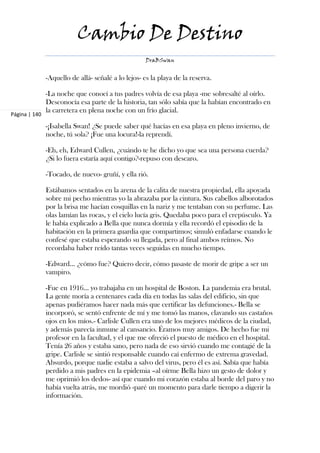 Cambio De Destino
                                                    DraBSwan


               -Aquello de allá- señalé a lo lejos- es la playa de la reserva.

               -La noche que conocí a tus padres volvía de esa playa -me sobresalté al oírlo.
               Desconocía esa parte de la historia, tan sólo sabía que la habían encontrado en
               la carretera en plena noche con un frío glacial.
Página | 140

               -¡Isabella Swan! ¿Se puede saber qué hacías en esa playa en pleno invierno, de
               noche, tú sola? ¡Fue una locura!-la reprendí.

               -Eh, eh, Edward Cullen, ¿cuándo te he dicho yo que sea una persona cuerda?
               ¿Si lo fuera estaría aquí contigo?-repuso con descaro.

               -Tocado, de nuevo- gruñí, y ella rió.

               Estábamos sentados en la arena de la calita de nuestra propiedad, ella apoyada
               sobre mi pecho mientras yo la abrazaba por la cintura. Sus cabellos alborotados
               por la brisa me hacían cosquillas en la nariz y me tentaban con su perfume. Las
               olas lamían las rocas, y el cielo lucía gris. Quedaba poco para el crepúsculo. Ya
               le había explicado a Bella que nunca dormía y ella recordó el episodio de la
               habitación en la primera guardia que compartimos; simuló enfadarse cuando le
               confesé que estaba esperando su llegada, pero al final ambos reímos. No
               recordaba haber reído tantas veces seguidas en mucho tiempo.

               -Edward… ¿cómo fue? Quiero decir, cómo pasaste de morir de gripe a ser un
               vampiro.

               -Fue en 1916... yo trabajaba en un hospital de Boston. La pandemia era brutal.
               La gente moría a centenares cada día en todas las salas del edificio, sin que
               apenas pudiéramos hacer nada más que certificar las defunciones.- Bella se
               incorporó, se sentó enfrente de mí y me tomó las manos, clavando sus castaños
               ojos en los míos.- Carlisle Cullen era uno de los mejores médicos de la ciudad,
               y además parecía inmune al cansancio. Éramos muy amigos. De hecho fue mi
               profesor en la facultad, y el que me ofreció el puesto de médico en el hospital.
               Tenía 26 años y estaba sano, pero nada de eso sirvió cuando me contagié de la
               gripe. Carlisle se sintió responsable cuando caí enfermo de extrema gravedad.
               Absurdo, porque nadie estaba a salvo del virus, pero él es así. Sabía que había
               perdido a mis padres en la epidemia –al oírme Bella hizo un gesto de dolor y
               me oprimió los dedos- así que cuando mi corazón estaba al borde del paro y no
               había vuelta atrás, me mordió -paré un momento para darle tiempo a digerir la
               información.
 