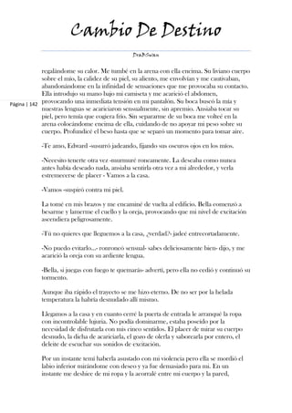 Cambio De Destino
                                               DraBSwan


             regalándome su calor. Me tumbé en la arena con ella encima. Su liviano cuerpo
             sobre el mío, la calidez de su piel, su aliento, me envolvían y me cautivaban,
             abandonándome en la infinidad de sensaciones que me provocaba su contacto.
             Ella introdujo su mano bajo mi camiseta y me acarició el abdomen,
Página | 142 provocando una inmediata tensión en mi pantalón. Su boca buscó la mía y
             nuestras lenguas se acariciaron sensualmente, sin apremio. Ansiaba tocar su
             piel, pero temía que cogiera frío. Sin separarme de su boca me volteé en la
             arena colocándome encima de ella, cuidando de no apoyar mi peso sobre su
             cuerpo. Profundicé el beso hasta que se separó un momento para tomar aire.

            -Te amo, Edward -susurró jadeando, fijando sus oscuros ojos en los míos.

            -Necesito tenerte otra vez -murmuré roncamente. La deseaba como nunca
            antes había deseado nada, ansiaba sentirla otra vez a mi alrededor, y verla
            estremecerse de placer - Vamos a la casa.

            -Vamos -suspiró contra mi piel.

            La tomé en mis brazos y me encaminé de vuelta al edificio. Bella comenzó a
            besarme y lamerme el cuello y la oreja, provocando que mi nivel de excitación
            ascendiera peligrosamente.

            -Tú no quieres que lleguemos a la casa, ¿verdad?- jadeé entrecortadamente.

            -No puedo evitarlo…- ronroneó sensual- sabes deliciosamente bien- dijo, y me
            acarició la oreja con su ardiente lengua.

            -Bella, si juegas con fuego te quemarás- advertí, pero ella no cedió y continuó su
            tormento.

            Aunque iba rápido el trayecto se me hizo eterno. De no ser por la helada
            temperatura la habría desnudado allí mismo.

            Llegamos a la casa y en cuanto cerré la puerta de entrada le arranqué la ropa
            con incontrolable lujuria. No podía dominarme, estaba poseído por la
            necesidad de disfrutarla con mis cinco sentidos. El placer de mirar su cuerpo
            desnudo, la dicha de acariciarla, el gozo de olerla y saborearla por entero, el
            deleite de escuchar sus sonidos de excitación.

            Por un instante temí haberla asustado con mi violencia pero ella se mordió el
            labio inferior mirándome con deseo y ya fue demasiado para mi. En un
            instante me deshice de mi ropa y la acorralé entre mi cuerpo y la pared,
 