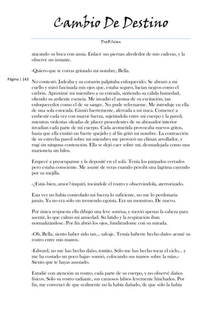 Cambio De Destino
                                                  DraBSwan


               atacando su boca con ansia. Enlacé sus piernas alrededor de mis caderas, y la
               observé un instante.

               -Quiero que te corras gritando mi nombre, Bella.
Página | 143
               No contestó. Jadeaba y su corazón palpitaba enloquecido. Se abrazó a mi
               cuello y miró fascinada mis ojos que, estaba seguro, lucían negros como el
               carbón. Aproximé mi miembro a su entrada, sintiendo su cálida humedad,
               oliendo su ardiente esencia. Me invadió el aroma de su excitación, tan
               enloquecedor como el de su sangre. No pude refrenarme. Me introduje en ella
               de una sola estocada. Gimió fuertemente, aferrada a mi nuca. Comencé a
               embestir cada vez con mayor fuerza, sujetándola entre mi cuerpo y la pared,
               mientras violentas oleadas de placer procedentes de su abrasador interior
               invadían cada parte de mi cuerpo. Cada acometida provocaba nuevos gritos,
               hasta que ella emitió un fuerte quejido y al fin gritó mi nombre. La contracción
               de su estrecha pared sobre mi miembro me provocó un clímax arrollador, y
               rugí sin ninguna contención. Ella se dejó caer sobre mí, desmadejada como una
               marioneta sin hilos.

               Empecé a preocuparme y la deposité en el sofá. Tenía los párpados cerrados
               pero estaba consciente. Me asusté de veras cuando percibí una lágrima cayendo
               por su mejilla.

               -¿Estás bien, amor?-inquirí, tocándole el rostro y observándola, aterrorizado.

               Esta vez no había controlado mi fuerza lo suficiente, no me lo perdonaría
               jamás. Ya no era sólo un tremendo egoísta. Era un monstruo. De nuevo.

               Por única respuesta ella dibujó una leve sonrisa, y movió apenas la cabeza para
               asentir, lo que calmó mi ansiedad. Su latido y la respiración iban
               normalizándose. Por fin abrió los ojos, fundiéndome con su mirada.

               -Oh, Bella, siento haber sido tan… salvaje. Temía haberte hecho daño- acuné su
               rostro entre mis manos.

               -Edward, no me has hecho daño, tontito. Sólo me has hecho tocar el cielo... y
               me ha costado un poco bajar- sonrió, colocando sus manos sobre la mías.-
               Siento que te hayas asustado.

               Estudié con atención su rostro, cada parte de su cuerpo, y no observé daños
               físicos. Sólo su rostro radiante, sus carnosos labios levemente hinchados. Por
               fin, me convencí de que realmente no la había dañado, de que sólo la había
 