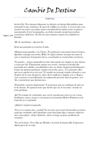 Cambio De Destino
                                                DraBSwan


             hecho feliz. Nos miramos fijamente en silencio; no hacían falta palabras para
             transmitir lo que sentíamos. Se puso de rodillas en el sofá y se acercó más a mí,
             acarició mi rostro con ambas manos extendiendo los dedos como si quisiera
             memorizarlo. Cerré los párpados, sus dedos tocando mi piel provocaban
Página | 144 sensaciones deliciosas. Al cabo de unos minutos suspiró. La realidad nos
             llamaba.

            -He de marcharme - dijo por fin.

            Sentí una punzada en el pecho al oírla.

            -Mañana tengo guardia, y tú el lunes. No podremos estar juntos hasta el martes.
            Quédate conmigo esta noche, Bella. Te dejaré dormir -acerqué mi rostro al
            suyo y repartí por él pequeños besos, escuchando su corazón latir con fuerza.

            -No puedo… -repuso quejumbrosa- hace días quedé con Angela en que iríamos
            a cenar por ahí. Últimamente apenas nos vemos - mientras la besaba ella
            acariciaba mis cabellos, enredándolos entre sus dedos. Inspiró profundamente -
            Cómo me gustaría quedarme contigo esta noche, pero… Un momento ¿Por
            qué no te quedas tú en mi casa? Te mando un mensaje cuando volvamos a casa
            después de la cena. Si quieres, claro. Se lo explicaré a Angela, si te ve llegar a
            casa y meterte en mi habitación sin explicación previa le dará un pasmo - rió.-
            Ah, y prométeme que dormiremos.

            -Prometido- contesté alegremente- Y tú promete que no cambiarás de idea en
            lo de dormir. No quisiera tener que decirte que no, lo necesitas –rematé en
            tono petulante.

            -¡Ja! Tú ocúpate de controlarte, que con lo cansada que estoy no voy a tener
            problemas, vamos, ni que se me pusiera el mismísimo Robert Pattinson en la
            cama iba yo a responder.

            -¿Quién?- inquirí mosqueado.

            -Tú no ves mucho cine, ¿verdad? Es un actor, pero estoy bromeando, no tienes
            nada que envidiarle -miró alrededor como buscando algo y entonces abrió los
            ojos como platos – Joder, Edward… ahora sí tengo un grave problema de
            vestuario.

            -No, no lo tienes. Ya te dije que Rosalie y tú tenéis la misma talla. Cogeremos
            alguna pieza de su ropa.
 