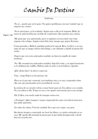 Cambio De Destino
                                                   DraBSwan


               -No sé… puede que no le guste. No quiero problemas con una "cuñada" que ni
               siquiera me conoce.

               -No te preocupes, ya la restituiré. Seguro que a ella no le importa. Bella, de
               nuevo te pido perdón por mi falta de contención- ella reprimió una sonrisa.
Página | 145

               -Me gusta que seas apasionado, pero si seguimos así necesitaré una visita
               urgente a las rebajas. Angela estará feliz, hace tiempo que quiere llevarme.

               Como pensaba, a Bella le quedaba perfecta la ropa de Rose. La llevé a su casa
               antes de que su amiga volviera del trabajo, y me adelanté a abrirle la puerta del
               coche.

               -Espero que con estos anticuados modales no hiera tu orgullo de mujer
               moderna.

               -No. Me encantan tus anticuados modales- bajó del coche, y en aquel momento
               se le doblaron las rodillas. Habría caído al suelo si no la hubiese sujetado.

               -¡Eh! ¿Estás bien? -la aferré contra mí.

               -Ups… tengo flojera en las piernas- rió.

               -Pues no sé por qué -comenté, acercándome más a su cara, respirando sobre
               ella, mis ojos penetrando en la oscuridad de sus iris.

               La música de su corazón volvía a sonar fuerte para mí. Era adicto a ese sonido.
               No, era adicto a ella. Tragó en seco y me apartó suavemente pero con energía.

               -Eh, Cullen, esta noche nada de trampas como esta.

               -¿Trampas? ¿Qué trampas? -repuse arqueando las cejas con toda la inocencia
               que pude aparentar.

               -Lo sabes de sobras. Voto de castidad. Si es que eres capaz - me picó.

               Sin darme tiempo a contestarle me besó los labios y se metió corriendo en su
               casa. Me quedé allá mirando la puerta por la que había desaparecido y desde
               fuera la escuché reír.
 