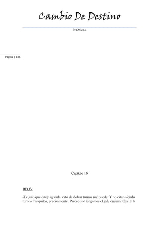 Cambio De Destino
                                                 DraBSwan




Página | 146




                                                Capítulo 16



               BPOV

               -Te juro que estoy agotada, esto de doblar turnos me puede. Y no están siendo
               turnos tranquilos, precisamente. Parece que tengamos el gafe encima. Oye, y la
 