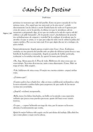 Cambio De Destino
                                                DraBSwan


             próxima vez tenemos que salir del pueblo. Estoy un poco cansada de ver las
             mismas caras. ¿Ves aquél que me mira mal, en la otra mesa? - señaló
             discretamente con la cabeza y asentí- Estaba harta de verlo en Urgencias por
             crisis de asma y, no te lo pierdas, la última vez que le atendimos salí un
Página | 147 momento a preguntarle algo, al ver que no estaba en la sala de espera salí del
             edificio y ¡lo pillé fumando!. ¿Te lo puedes creer? ¡Acabábamos de ponerle
             tres nebulizaciones de oxígeno y ventolín! Se lo expliqué al residente que lo
             atendía y la que se armó, se ve que por culpa de todo esto le subirá la póliza del
             seguro médico. Por eso me mira mal. Creo que algún día me iré a trabajar a la
             gran ciudad.

            Sorprendentemente Angela apenas respiró entre frase y frase. Estábamos
            sentadas en una pizzería del pueblo ante un plato de deliciosa pasta fresca y una
            botella de Lambrusco compartida. Angela no paraba de hablar acelerada,
            realmente se la notaba estresada. Le apreté la mano para frenarla.

            -Ok, Ang. Ahora pasa de él. Pasa de todo. Hablemos de otras cosas que no
            sean trabajo. Necesitas desconectar, tanto como alimentarte. Come. Dale un
            trago al vino.- Ella suspiró.

            -Vale, hablemos de otras cosas. O mejor me cuentas cuántos - arqueé ambas
            cejas.

            -¿Cuántos qué?

            -Cuantos polvos has echado hoy –dijo en tono confidencial, inclinándose sobre
            la mesa mirando a ambos lados para asegurarse de que nadie de las mesas
            vecinas nos escuchaba.

            -¡Ángela! –exclamé avergonzada.

            -Bella, tienes los labios hinchados, un brillo en la mirada y una expresión
            radiante que pocas cosas pueden provocar, aparte del buen sexo- sonrió
            traviesa.

            -Un par… – repuse bebiendo un trago de vino, por lo menos su frescura
            aliviaría el acaloramiento que sentía.

            Quizá lo mejor hubiera sido seguir con las anécdotas del trabajo. Ella abrió los
            ojos como platos y negó con la cabeza.
 