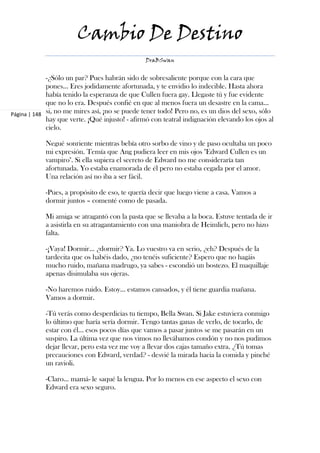 Cambio De Destino
                                                DraBSwan


             -¿Sólo un par? Pues habrán sido de sobresaliente porque con la cara que
             pones... Eres jodidamente afortunada, y te envidio lo indecible. Hasta ahora
             había tenido la esperanza de que Cullen fuera gay. Llegaste tú y fue evidente
             que no lo era. Después confié en que al menos fuera un desastre en la cama…
Página | 148 si, no me mires así, ¡no se puede tener todo! Pero no, es un dios del sexo, sólo
             hay que verte. ¡Qué injusto! - afirmó con teatral indignación elevando los ojos al
             cielo.

            Negué sonriente mientras bebía otro sorbo de vino y de paso ocultaba un poco
            mi expresión. Temía que Ang pudiera leer en mis ojos "Edward Cullen es un
            vampiro". Si ella supiera el secreto de Edward no me consideraría tan
            afortunada. Yo estaba enamorada de él pero no estaba cegada por el amor.
            Una relación así no iba a ser fácil.

            -Pues, a propósito de eso, te quería decir que luego viene a casa. Vamos a
            dormir juntos – comenté como de pasada.

            Mi amiga se atragantó con la pasta que se llevaba a la boca. Estuve tentada de ir
            a asistirla en su atragantamiento con una maniobra de Heimlich, pero no hizo
            falta.

            -¡Vaya! Dormir… ¿dormir? Ya. Lo vuestro va en serio, ¿eh? Después de la
            tardecita que os habéis dado, ¿no tenéis suficiente? Espero que no hagáis
            mucho ruido, mañana madrugo, ya sabes - escondió un bostezo. El maquillaje
            apenas disimulaba sus ojeras.

            -No haremos ruido. Estoy… estamos cansados, y él tiene guardia mañana.
            Vamos a dormir.

            -Tú verás como desperdicias tu tiempo, Bella Swan. Si Jake estuviera conmigo
            lo último que haría sería dormir. Tengo tantas ganas de verlo, de tocarlo, de
            estar con él… esos pocos días que vamos a pasar juntos se me pasarán en un
            suspiro. La última vez que nos vimos no llevábamos condón y no nos pudimos
            dejar llevar, pero esta vez me voy a llevar dos cajas tamaño extra. ¿Tú tomas
            precauciones con Edward, verdad? - desvié la mirada hacia la comida y pinché
            un ravioli.

            -Claro… mamá- le saqué la lengua. Por lo menos en ese aspecto el sexo con
            Edward era sexo seguro.
 