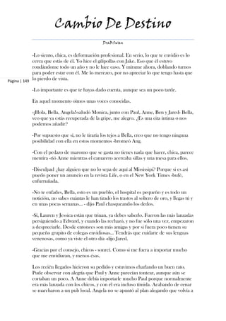 Cambio De Destino
                                                 DraBSwan


             -Lo siento, chica, es deformación profesional. En serio, lo que te envidio es lo
             cerca que estás de él. Yo hice el gilipollas con Jake. Eso que él estuvo
             rondándome todo un año y no le hice caso. Y mírame ahora, doblando turnos
             para poder estar con él. Me lo merezco, por no apreciar lo que tengo hasta que
Página | 149
             lo pierdo de vista.

            -Lo importante es que te hayas dado cuenta, aunque sea un poco tarde.

            En aquel momento oímos unas voces conocidas.

            -¡Hola, Bella, Angela!-saludó Monica, junto con Paul, Anne, Ben y Jared- Bella,
            veo que ya estás recuperada de la gripe, me alegro. ¿Es una cita íntima o nos
            podemos añadir?

            -Por supuesto que sí, no le tiraría los tejos a Bella, creo que no tengo ninguna
            posibilidad con ella en estos momentos -bromeó Ang.

            -Con el pedazo de maromo que se gasta no tienes nada que hacer, chica, parece
            mentira -rió Anne mientras el camarero acercaba sillas y una mesa para ellos.

            -Disculpad ¿hay alguien que no lo sepa de aquí al Mississipi? Porque si es así
            puedo poner un anuncio en la revista Life, o en el New York Times -bufé,
            enfurruñada.

            -No te enfades, Bella, esto es un pueblo, el hospital es pequeño y es todo un
            notición, no sabes cuántas le han tirado los trastos al soltero de oro, y llegas tú y
            en unas pocas semanas… - dijo Paul chasqueando los dedos.

            -Sí, Lauren y Jessica están que trinan, ya debes saberlo. Fueron las más lanzadas
            persiguiendo a Edward, y cuando las rechazó, y no fue sólo una vez, empezaron
            a despreciarle. Desde entonces son más amigas y por si fuera poco tienen su
            pequeño grupito de colegas envidiosas... Tendrás que cuidarte de sus lenguas
            venenosas, como ya viste el otro día -dijo Jared.

            -Gracias por el consejo, chicos - sonreí. Como si me fuera a importar mucho
            que me envidiaran, y menos ésas.

            Los recién llegados hicieron su pedido y estuvimos charlando un buen rato.
            Pude observar con alegría que Paul y Anne parecían tontear, aunque aún se
            cortaban un poco. A Anne debía importarle mucho Paul porque normalmente
            era más lanzada con los chicos, y con él era incluso tímida. Acabando de cenar
            se marcharon a un pub local. Angela no se apuntó al plan alegando que volvía a
 