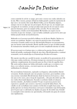 Cambio De Destino
                                              DraBSwan


            como controlar la sed de su sangre, pero más o menos me estaba saliendo con
            la mía. Más o menos, porque al final me había ganado a pulso la reputación de
            tipo raro y sin mucha vida social. Rarito Cullen, así me llamaban algunos,
            aunque esto no era algo que me preocupara. Era lo que era, un vampiro que
Página | 15 renegaba de sus instintos, un tipo peculiar tanto para los de mi especie como
            para los humanos, pero un vampiro al fin y al cabo. No me interesaba
            relacionarme a fondo con la humanidad. Me bastaba con seguir con mi
            vocación, la que tuve siempre, y que no había cambiado a pesar de los años que
            habían pasado desde mi transformación.

           Subiendo en el ascensor percibí la chillona voz de Jessica Stanley. Incluso su
           mente era estridente. Suspiré y me armé de paciencia ante el inevitable
           encuentro. Cuando estaba cerca de ella intentaba bloquear sus pensamientos,
           que me hacían sentir incómodo. Desde aquella época en que no había parado
           de insinuárseme intentaba evitarla, pero era más complicado intentar no oírla.

           El ascensor paró en el primer piso y se abrieron las puertas. Jessica estaba al
           fondo del pasillo, caminando al lado de otra chica. Decidí ignorarlas y continué
           avanzando, con la mirada fija en el historial que llevaba en la mano.

           De repente una idea me sacudió la mente: no podía oír los pensamientos de la
           chica que estaba con Jessica. Al mismo tiempo me estremeció un aroma en el
           ambiente completamente desconocido para mí. Era el olor de aquella chica.
           Me sentí confuso. Jamás me había enfrentado a nadie que se resistiera a mi
           don, y ese seductor aroma... era nuevo para mí, me atraía hacia ella,
           nublándome la voluntad.

           Fui acercándome lentamente, aspirando esa fragancia, saboreándola. Intenté
           serenarme. Estaba alarmado ante mis propias reacciones, pero también sentía
           una enorme curiosidad. Decidí intentar abatir las barreras de la joven, y clavé
           mis ojos en los suyos, aún a riesgo de inquietarla… sólo para descubrir que ella
           me estaba observando fijamente. Escuché su arrítmico latido al enlazarse
           nuestras miradas. ¿La habría asustado? Vi que era preciosa; poseía unos
           expresivos y grandes ojos oscuros y una boca sensual de labios llenos. Su
           cabello era de un brillante tono castaño y lo llevaba recogido hacia atrás. No
           podía apreciar sus formas femeninas con la poco estimulante ropa del hospital,
           pero lo poco que se adivinaba me dejaba con ganas de descubrir más. Estudié
           su sonrojado rostro mientras me aproximaba, refrenando mis ganas de avanzar
           más rápidamente.
 