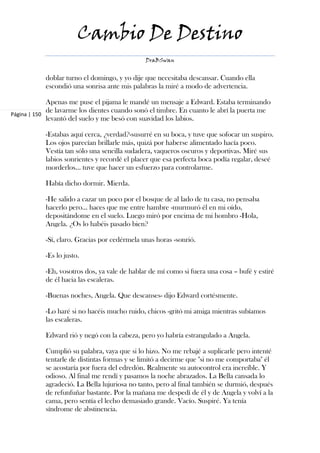 Cambio De Destino
                                              DraBSwan


           doblar turno el domingo, y yo dije que necesitaba descansar. Cuando ella
           escondió una sonrisa ante mis palabras la miré a modo de advertencia.

             Apenas me puse el pijama le mandé un mensaje a Edward. Estaba terminando
             de lavarme los dientes cuando sonó el timbre. En cuanto le abrí la puerta me
Página | 150
             levantó del suelo y me besó con suavidad los labios.

           -Estabas aquí cerca, ¿verdad?-susurré en su boca, y tuve que sofocar un suspiro.
           Los ojos parecían brillarle más, quizá por haberse alimentado hacía poco.
           Vestía tan sólo una sencilla sudadera, vaqueros oscuros y deportivas. Miré sus
           labios sonrientes y recordé el placer que esa perfecta boca podía regalar, deseé
           morderlos… tuve que hacer un esfuerzo para controlarme.

           Había dicho dormir. Mierda.

           -He salido a cazar un poco por el bosque de al lado de tu casa, no pensaba
           hacerlo pero… haces que me entre hambre -murmuró él en mi oído,
           depositándome en el suelo. Luego miró por encima de mi hombro -Hola,
           Angela. ¿Os lo habéis pasado bien?

           -Sí, claro. Gracias por cedérmela unas horas -sonrió.

           -Es lo justo.

           -Eh, vosotros dos, ya vale de hablar de mí como si fuera una cosa – bufé y estiré
           de él hacia las escaleras.

           -Buenas noches, Angela. Que descanses- dijo Edward cortésmente.

           -Lo haré si no hacéis mucho ruido, chicos -gritó mi amiga mientras subíamos
           las escaleras.

           Edward rió y negó con la cabeza, pero yo habría estrangulado a Angela.

           Cumplió su palabra, vaya que si lo hizo. No me rebajé a suplicarle pero intenté
           tentarle de distintas formas y se limitó a decirme que "si no me comportaba" él
           se acostaría por fuera del edredón. Realmente su autocontrol era increíble. Y
           odioso. Al final me rendí y pasamos la noche abrazados. La Bella cansada lo
           agradeció. La Bella lujuriosa no tanto, pero al final también se durmió, después
           de refunfuñar bastante. Por la mañana me despedí de él y de Angela y volví a la
           cama, pero sentía el lecho demasiado grande. Vacío. Suspiré. Ya tenía
           síndrome de abstinencia.
 