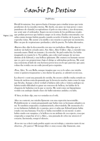 Cambio De Destino
                                                 DraBSwan


             Decidí levantarme, hoy aprovecharía el tiempo para estudiar temas que tenía
             pendientes de la consulta externa. Me duché, me puse un viejo jersey y unos
             pantalones de chándal, recogiéndome el pelo en una coleta y, tras desayunar,
             me senté ante el ordenador. Seguí con mi revisión de los problemas renales
Página | 151 que podían provocar que hubiera sangre en la orina. Estaba concentrada y no
             sabía cuánto tiempo habría pasado cuando escuché el timbre de la puerta. No
             esperaba visitas. Me asomé a la mirilla y mi corazón se paró por un momento.
             Hice un par de respiraciones profundas y abrí la puerta. No había alternativa.

            -Buenos días -dijo la desconocida con una voz melodiosa -Disculpa que te
            moleste sin haberte avisado antes. Soy Alice, Alice Cullen - dijo, y extendió una
            menuda mano. Dudé un instante y la estreché. Su piel estaba fría. Lo había
            imaginado en cuanto la vi. Tez pálida, ojos color miel aunque de un tono
            distinto al de Edward, y una belleza aplastante. De estatura era bastante menor
            que yo, pero sus proporciones bajo el abrigo se adivinaban perfectas. Me sentí
            una cenicienta al lado de esta hermosa joven (eso era lo que parecía), que para
            colmo iba vestida con un estilo juvenil pero exquisito.

            -Pasa, Alice. Yo soy Bella, aunque imagino que eso ya lo sabes- me miraba
            como si quisiera traspasarme y, tras darme las gracias, se adentró en mi casa.

            La observé y sentí una punzada de envidia. Su oscuro cabello estaba cortado en
            forma de melena corta despuntada que la favorecía mucho, tanto como la ropa
            que llevaba. Aunque a decir verdad si hubiera sido calva y vistiera andrajos no
            habría tenido dificultad en ganar un concurso de belleza, sin hablar de la
            elegancia de bailarina con la que se movía. Me sentí como un hipopótamo
            vestido con andrajos dando clases de ballet mientras andaba a su lado.

            -Y bien, tú dirás- dije, una vez sentadas en el sofá.

            Alice no contestó, me miraba fijamente con una expresión inescrutable.
            Probablemente se estaría preguntando qué había visto su hermano adoptivo en
            mí. Yo también empezaba a replanteármelo, observándola. De momento él y
            yo no habíamos hablado de ex parejas, pero sí sabía que Edward jamás había
            estado con una humana. Una luz se había encendido en mi mente: si antes
            había estado con vampiras, y la belleza era un atributo de esa especie, cosa que
            empezaba a sospechar al ver a Alice… una punzada de celos me atravesó el
            corazón. Incómoda, rompí el silencio.

            -Si no me vas a decir nada podría seguir con mi trabajo, y mientras tanto tú me
            observas. ¿Te parece? Mi tiempo libre es muy escaso -dije fríamente, más
 