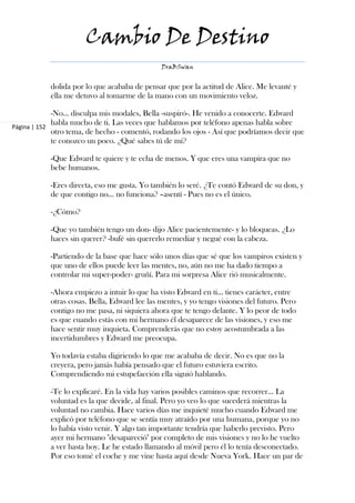 Cambio De Destino
                                              DraBSwan


           dolida por lo que acababa de pensar que por la actitud de Alice. Me levanté y
           ella me detuvo al tomarme de la mano con un movimiento veloz.

             -No… disculpa mis modales, Bella -suspiró-. He venido a conocerte. Edward
             habla mucho de ti. Las veces que hablamos por teléfono apenas habla sobre
Página | 152
             otro tema, de hecho - comentó, rodando los ojos - Así que podríamos decir que
             te conozco un poco. ¿Qué sabes tú de mí?

           -Que Edward te quiere y te echa de menos. Y que eres una vampira que no
           bebe humanos.

           -Eres directa, eso me gusta. Yo también lo seré. ¿Te contó Edward de su don, y
           de que contigo no… no funciona? –asentí - Pues no es el único.

           -¿Cómo?

           -Que yo también tengo un don- dijo Alice pacientemente- y lo bloqueas. ¿Lo
           haces sin querer? -bufé sin quererlo remediar y negué con la cabeza.

           -Partiendo de la base que hace sólo unos días que sé que los vampiros existen y
           que uno de ellos puede leer las mentes, no, aún no me ha dado tiempo a
           controlar mi super-poder- gruñí. Para mi sorpresa Alice rió musicalmente.

           -Ahora empiezo a intuir lo que ha visto Edward en ti… tienes carácter, entre
           otras cosas. Bella, Edward lee las mentes, y yo tengo visiones del futuro. Pero
           contigo no me pasa, ni siquiera ahora que te tengo delante. Y lo peor de todo
           es que cuando estás con mi hermano él desaparece de las visiones, y eso me
           hace sentir muy inquieta. Comprenderás que no estoy acostumbrada a las
           incertidumbres y Edward me preocupa.

           Yo todavía estaba digiriendo lo que me acababa de decir. No es que no la
           creyera, pero jamás había pensado que el futuro estuviera escrito.
           Comprendiendo mi estupefacción ella siguió hablando.

           -Te lo explicaré. En la vida hay varios posibles caminos que recorrer… La
           voluntad es la que decide, al final. Pero yo veo lo que sucederá mientras la
           voluntad no cambia. Hace varios días me inquieté mucho cuando Edward me
           explicó por teléfono que se sentía muy atraído por una humana, porque yo no
           lo había visto venir. Y algo tan importante tendría que haberlo previsto. Pero
           ayer mi hermano "desapareció" por completo de mis visiones y no lo he vuelto
           a ver hasta hoy. Le he estado llamando al móvil pero él lo tenía desconectado.
           Por eso tomé el coche y me vine hasta aquí desde Nueva York. Hace un par de
 