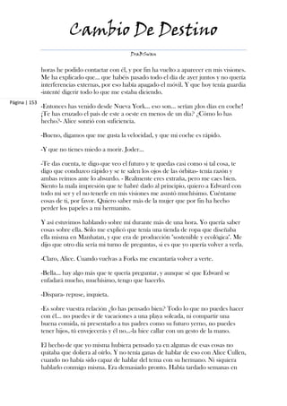 Cambio De Destino
                                                   DraBSwan


               horas he podido contactar con él, y por fin ha vuelto a aparecer en mis visiones.
               Me ha explicado que... que habéis pasado todo el día de ayer juntos y no quería
               interferencias externas, por eso había apagado el móvil. Y que hoy tenía guardia
               -intenté digerir todo lo que me estaba diciendo.
Página | 153
               -Entonces has venido desde Nueva York… eso son… serían ¡dos días en coche!
               ¡Te has cruzado el país de este a oeste en menos de un día? ¿Cómo lo has
               hecho?- Alice sonrió con suficiencia.

               -Bueno, digamos que me gusta la velocidad, y que mi coche es rápido.

               -Y que no tienes miedo a morir. Joder…

               -Te das cuenta, te digo que veo el futuro y te quedas casi como si tal cosa, te
               digo que conduzco rápido y se te salen los ojos de las órbitas- tenía razón y
               ambas reímos ante lo absurdo. - Realmente eres extraña, pero me caes bien.
               Siento la mala impresión que te habré dado al principio, quiero a Edward con
               todo mi ser y el no tenerle en mis visiones me asustó muchísimo. Cuéntame
               cosas de ti, por favor. Quiero saber más de la mujer que por fin ha hecho
               perder los papeles a mi hermanito.

               Y así estuvimos hablando sobre mí durante más de una hora. Yo quería saber
               cosas sobre ella. Sólo me explicó que tenía una tienda de ropa que diseñaba
               ella misma en Manhatan, y que era de producción "sostenible y ecológica". Me
               dijo que otro día sería mi turno de preguntas, si es que yo quería volver a verla.

               -Claro, Alice. Cuando vuelvas a Forks me encantaría volver a verte.

               -Bella… hay algo más que te quería preguntar, y aunque sé que Edward se
               enfadará mucho, muchísimo, tengo que hacerlo.

               -Dispara- repuse, inquieta.

               -Es sobre vuestra relación ¿lo has pensado bien? Todo lo que no puedes hacer
               con él… no puedes ir de vacaciones a una playa soleada, ni compartir una
               buena comida, ni presentarlo a tus padres como su futuro yerno, no puedes
               tener hijos, tú envejecerás y él no…-la hice callar con un gesto de la mano.

               El hecho de que yo misma hubiera pensado ya en algunas de esas cosas no
               quitaba que doliera al oírlo. Y no tenía ganas de hablar de eso con Alice Cullen,
               cuando no había sido capaz de hablar del tema con su hermano. Ni siquiera
               hablarlo conmigo misma. Era demasiado pronto. Había tardado semanas en
 