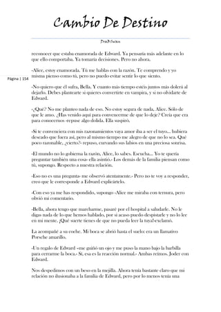 Cambio De Destino
                                                  DraBSwan


               reconocer que estaba enamorada de Edward. Ya pensaría más adelante en lo
               que ello comportaba. Ya tomaría decisiones. Pero no ahora.

               -Alice, estoy enamorada. Tú me hablas con la razón. Te comprendo y yo
               misma pienso como tú, pero no puedo evitar sentir lo que siento.
Página | 154

               -No quiero que él sufra, Bella. Y cuanto más tiempo estéis juntos más dolerá al
               dejarlo. Debes plantearte si quieres convertirte en vampira, y si no olvidarte de
               Edward.

               -¿Qué? No me planteo nada de eso. No estoy segura de nada, Alice. Sólo de
               que le amo. ¿Has venido aquí para convencerme de que lo deje? Creía que era
               para conocernos -repuse algo dolida. Ella suspiró.

               -Si te convenciera con mis razonamientos vaya amor iba a ser el tuyo… hubiera
               deseado que fuera así, pero al mismo tiempo me alegro de que no lo sea. Qué
               poco razonable, ¿cierto?- repuso, curvando sus labios en una preciosa sonrisa.

               -El mundo no lo gobierna la razón, Alice, lo sabes. Escucha... Yo te quería
               preguntar también una cosa- ella asintió.- Los demás de la familia piensan como
               tú, supongo. Respecto a nuestra relación.

               -Eso no es una pregunta- me observó atentamente.- Pero no te voy a responder,
               creo que le corresponde a Edward explicártelo.

               -Con eso ya me has respondido, supongo -Alice me miraba con ternura, pero
               obvió mi comentario.

               -Bella, ahora tengo que marcharme, pasaré por el hospital a saludarle. No le
               digas nada de lo que hemos hablado, por si acaso puedo despistarle y no lo lee
               en mi mente. ¡Qué suerte tienes de que no pueda leer la tuya!-exclamó.

               La acompañé a su coche. Mi boca se abrió hasta el suelo: era un llamativo
               Porsche amarillo.

               -Un regalo de Edward –me guiñó un ojo y me puso la mano bajo la barbilla
               para cerrarme la boca.- Sí, esa es la reacción normal.- Ambas reímos. Joder con
               Edward.

               Nos despedimos con un beso en la mejilla. Ahora tenía bastante claro que mi
               relación no ilusionaba a la familia de Edward, pero por lo menos tenía una
 