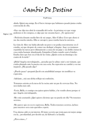 Cambio De Destino
                                                  DraBSwan


               aliada. Quizá una amiga. En el breve tiempo que habíamos pasado juntas estaba
               convencida de ello.

               -Oye- me dijo tras abrir la ventanilla del coche - la próxima vez que venga
               podemos ir de compras, es algo que me encanta hacer. ¿Te apetecería?
Página | 155

               - Preferiría donarte medio litro de mi sangre, Alice Cullen. Creo que ahora sí
               me das mucho miedo.- Ella se carcajeó y puso rumbo hacia la carretera.

               La visita de Alice me había alterado un poco y no podía concentrarme en el
               estudio, así que después de comer me dediqué a limpiar. Ang y yo teníamos
               repartidas las tareas pero últimamente a causa de mi gripe y sus dobles turnos la
               casa estaba bastante abandonada. Limpiaba el baño cuando sonó el timbre.
               Estaba claro que hoy era el día de las visitas ¿Quién sería un domingo a las
               cuatro de la tarde?

               -¡Hola! Angela está trabajando… pensaba que lo sabías- miré a mi visitante, que
               estaba plantado ante la puerta con cara seria. Su expresión no cambió y eso me
               inquietó- ¿Ha pasado algo?

               -¿Puedo pasar? -preguntó Jacob con amabilidad aunque sin modificar su
               expresión.

               -Adelante…-mi cara debía reflejar mi confusión.

               Tomamos asiento en la mesa de la cocina ante un par de cervezas frías. No
               necesitaba más café.

               -Verás, Bella, es contigo con quien quiero hablar, y he venido ahora porque sé
               que Angela está trabajando.

               -Me estás asustando ¿Qué quieres decirme que no pueda oír ella? No tenemos
               secretos.

               -Me parece que en eso te equivocas, Bella. Todos tenemos secretos, incluso
               para nuestros seres más queridos- espetó.

               Una alarma saltó en mi interior. El único secreto que tenía para mi mejor amiga
               era la… peculiaridad, por decirlo así, de Edward y su familia.

               ¿Pero cómo…?
 