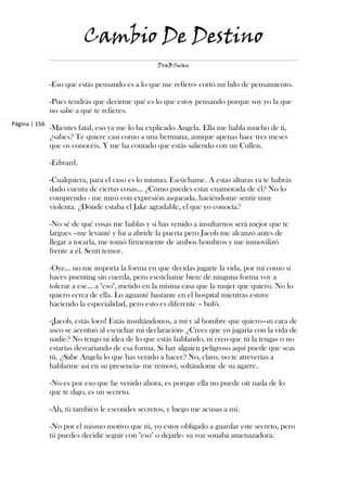 Cambio De Destino
                                                 DraBSwan


               -Eso que estás pensando es a lo que me refiero- cortó mi hilo de pensamiento.

               -Pues tendrás que decirme qué es lo que estoy pensando porque soy yo la que
               no sabe a qué te refieres.
Página | 156
               -Mientes fatal, eso ya me lo ha explicado Angela. Ella me habla mucho de ti,
               ¿sabes? Te quiere casi como a una hermana, aunque apenas hace tres meses
               que os conocéis. Y me ha contado que estás saliendo con un Cullen.

               -Edward.

               -Cualquiera, para el caso es lo mismo. Escúchame. A estas alturas ya te habrás
               dado cuenta de ciertas cosas… ¿Cómo puedes estar enamorada de él? No lo
               comprendo - me miró con expresión asqueada, haciéndome sentir muy
               violenta. ¿Dónde estaba el Jake agradable, el que yo conocía?

               -No sé de qué cosas me hablas y si has venido a insultarnos será mejor que te
               largues –me levanté y fui a abrirle la puerta pero Jacob me alcanzó antes de
               llegar a tocarla, me tomó firmemente de ambos hombros y me inmovilizó
               frente a él. Sentí temor.

               -Oye… no me importa la forma en que decidas jugarte la vida, por mí como si
               haces puenting sin cuerda, pero escúchame bien: de ninguna forma voy a
               tolerar a ese… a "eso", metido en la misma casa que la mujer que quiero. No lo
               quiero cerca de ella. Lo aguanté bastante en el hospital mientras estuve
               haciendo la especialidad, pero esto es diferente – bufó.

               -¡Jacob, estás loco! Estás insultándonos, a mí y al hombre que quiero–su cara de
               asco se acentuó al escuchar mi declaración- ¿Crees que yo jugaría con la vida de
               nadie? No tengo ni idea de lo que estás hablando, ni creo que tú la tengas o no
               estarías desvariando de esa forma. Si hay alguien peligroso aquí puede que seas
               tú. ¿Sabe Angela lo que has venido a hacer? No, claro, no te atreverías a
               hablarme así en su presencia- me removí, soltándome de su agarre.

               -No es por eso que he venido ahora, es porque ella no puede oír nada de lo
               que te digo, es un secreto.

               -Ah, tú también le escondes secretos, y luego me acusas a mí.

               -No por el mismo motivo que tú, yo estoy obligado a guardar este secreto, pero
               tú puedes decidir seguir con "eso" o dejarle- su voz sonaba amenazadora.
 