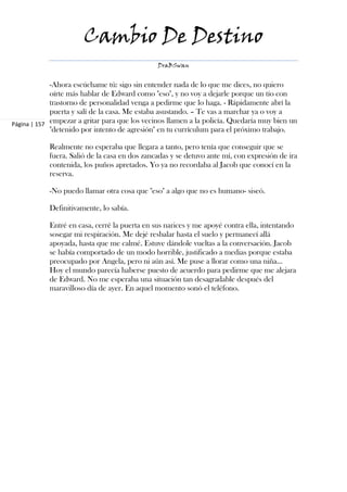 Cambio De Destino
                                               DraBSwan


             -Ahora escúchame tú: sigo sin entender nada de lo que me dices, no quiero
             oírte más hablar de Edward como "eso", y no voy a dejarle porque un tío con
             trastorno de personalidad venga a pedirme que lo haga. - Rápidamente abrí la
             puerta y salí de la casa. Me estaba asustando. – Te vas a marchar ya o voy a
Página | 157 empezar a gritar para que los vecinos llamen a la policía. Quedaría muy bien un
             "detenido por intento de agresión" en tu currículum para el próximo trabajo.

            Realmente no esperaba que llegara a tanto, pero tenía que conseguir que se
            fuera. Salió de la casa en dos zancadas y se detuvo ante mí, con expresión de ira
            contenida, los puños apretados. Yo ya no recordaba al Jacob que conocí en la
            reserva.

            -No puedo llamar otra cosa que "eso" a algo que no es humano- siseó.

            Definitivamente, lo sabía.

            Entré en casa, cerré la puerta en sus narices y me apoyé contra ella, intentando
            sosegar mi respiración. Me dejé resbalar hasta el suelo y permanecí allá
            apoyada, hasta que me calmé. Estuve dándole vueltas a la conversación. Jacob
            se había comportado de un modo horrible, justificado a medias porque estaba
            preocupado por Angela, pero ni aún así. Me puse a llorar como una niña…
            Hoy el mundo parecía haberse puesto de acuerdo para pedirme que me alejara
            de Edward. No me esperaba una situación tan desagradable después del
            maravilloso día de ayer. En aquel momento sonó el teléfono.
 