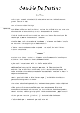 Cambio De Destino
                                                    DraBSwan


               se hace para mejorar la calidad de la asistencia. Como no estabas la semana
               pasada nadie te lo dijo.

               -No, no sabía nada-me disculpé.
Página | 160
               -No deben hablar mucho de trabajo- el tono de voz fue bajo pero aún así se oyó
               el comentario de Jessica en la gran mesa del despacho de pediatría.

               Emily le dirigió una mirada severa y Jess puso cara contrita. Pronunció un "Lo
               siento" que ni por un momento creí. La ignoré.

               -Es a las doce, en la sala general de reuniones, ya te hemos arreglado la agenda
               de la consulta externa para que acabes a esa hora.

               -Gracias - sesión conjunta con los cirujanos… eso significaba ver a Edward.
               Empecé a animarme.

                                                  ~~ooOoo~~

               -Buenos días, Daniel y mamá.- El pequeño rodeó la mesa de la consulta para
               darme un cálido abrazo, al cual correspondí gustosa.

               -¿Tas bien?- me preguntó. Miré a la madre, sorprendida.

               -Vinimos la semana pasada, preguntó por usted y le dijeron que estaba
               enferma. Nos atendió la doctora Stanley, pero él no paraba de preguntar por
               usted, e insistió en que tenía que visitarlo "la dotora Bella", que era "su dotora"–
               explicó con una sonrisa.

               -Vaya… pues estoy bien, sí. Sólo fue una gripe ¿Y tú, bichillo, estás bien?-el
               pequeño asintió y miré a su madre.

               -He estado mirando el pipí cada día y no ha vuelto a aparecer sangre –dijo ésta.

               -Bien, pues podemos alargar el intervalo entre seguimientos. Haremos
               controles mensuales de función renal, y si todo va bien te daré el alta pronto.-
               Daniel me miró, confuso, y luego giró la cabeza a ambos lados. -¿Qué buscas?

               -El alta que me vas a dar. ¿Dónde tá? ¿Es un regalo?-dijo ilusionado.

               -Quiero decir que ya no tendrás que venir más- reí.
 