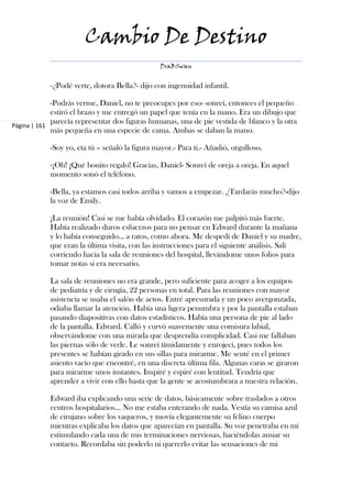 Cambio De Destino
                                                DraBSwan


            -¿Podé verte, dotora Bella?- dijo con ingenuidad infantil.

             -Podrás verme, Daniel, no te preocupes por eso- sonreí, entonces el pequeño
             estiró el brazo y me entregó un papel que tenía en la mano. Era un dibujo que
             parecía representar dos figuras humanas, una de pie vestida de blanco y la otra
Página | 161
             más pequeña en una especie de cama. Ambas se daban la mano.

            -Soy yo, eta tú – señaló la figura mayor.- Para ti.- Añadió, orgulloso.

            -¡Oh! ¡Qué bonito regalo! Gracias, Daniel- Sonreí de oreja a oreja. En aquel
            momento sonó el teléfono.

            -Bella, ya estamos casi todos arriba y vamos a empezar. ¿Tardarás mucho?-dijo
            la voz de Emily.

            ¡La reunión! Casi se me había olvidado. El corazón me palpitó más fuerte.
            Había realizado duros esfuerzos para no pensar en Edward durante la mañana
            y lo había conseguido… a ratos, como ahora. Me despedí de Daniel y su madre,
            que eran la última visita, con las instrucciones para el siguiente análisis. Salí
            corriendo hacia la sala de reuniones del hospital, llevándome unos folios para
            tomar notas si era necesario.

            La sala de reuniones no era grande, pero suficiente para acoger a los equipos
            de pediatría y de cirugía, 22 personas en total. Para las reuniones con mayor
            asistencia se usaba el salón de actos. Entré apresurada y un poco avergonzada,
            odiaba llamar la atención. Había una ligera penumbra y por la pantalla estaban
            pasando diapositivas con datos estadísticos. Había una persona de pie al lado
            de la pantalla. Edward. Calló y curvó suavemente una comisura labial,
            observándome con una mirada que desprendía complicidad. Casi me fallaban
            las piernas sólo de verle. Le sonreí tímidamente y enrojecí, pues todos los
            presentes se habían girado en sus sillas para mirarme. Me senté en el primer
            asiento vacío que encontré, en una discreta última fila. Algunas caras se giraron
            para mirarme unos instantes. Inspiré y espiré con lentitud. Tendría que
            aprender a vivir con ello hasta que la gente se acostumbrara a nuestra relación.

            Edward iba explicando una serie de datos, básicamente sobre traslados a otros
            centros hospitalarios… No me estaba enterando de nada. Vestía su camisa azul
            de cirujano sobre los vaqueros, y movía elegantemente su felino cuerpo
            mientras explicaba los datos que aparecían en pantalla. Su voz penetraba en mí
            estimulando cada una de mis terminaciones nerviosas, haciéndolas ansiar su
            contacto. Recordaba sin poderlo ni quererlo evitar las sensaciones de mi
 