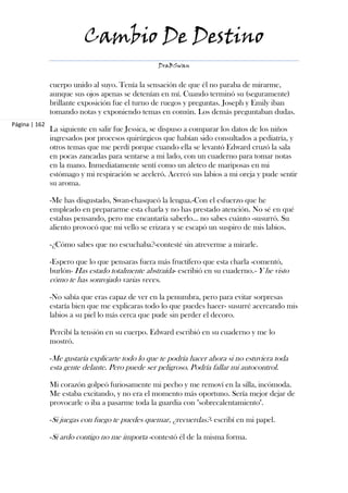 Cambio De Destino
                                                  DraBSwan


               cuerpo unido al suyo. Tenía la sensación de que él no paraba de mirarme,
               aunque sus ojos apenas se detenían en mí. Cuando terminó su (seguramente)
               brillante exposición fue el turno de ruegos y preguntas. Joseph y Emily iban
               tomando notas y exponiendo temas en común. Los demás preguntaban dudas.
Página | 162
               La siguiente en salir fue Jessica, se dispuso a comparar los datos de los niños
               ingresados por procesos quirúrgicos que habían sido consultados a pediatría, y
               otros temas que me perdí porque cuando ella se levantó Edward cruzó la sala
               en pocas zancadas para sentarse a mi lado, con un cuaderno para tomar notas
               en la mano. Inmediatamente sentí como un aleteo de mariposas en mi
               estómago y mi respiración se aceleró. Acercó sus labios a mi oreja y pude sentir
               su aroma.

               -Me has disgustado, Swan-chasqueó la lengua.-Con el esfuerzo que he
               empleado en prepararme esta charla y no has prestado atención. No sé en qué
               estabas pensando, pero me encantaría saberlo... no sabes cuánto -susurró. Su
               aliento provocó que mi vello se erizara y se escapó un suspiro de mis labios.

               -¿Cómo sabes que no escuchaba?-contesté sin atreverme a mirarle.

               -Espero que lo que pensaras fuera más fructífero que esta charla -comentó,
               burlón- Has estado totalmente abstraída- escribió en su cuaderno.- Y he visto
               cómo te has sonrojado varias veces.

               -No sabía que eras capaz de ver en la penumbra, pero para evitar sorpresas
               estaría bien que me explicaras todo lo que puedes hacer- susurré acercando mis
               labios a su piel lo más cerca que pude sin perder el decoro.

               Percibí la tensión en su cuerpo. Edward escribió en su cuaderno y me lo
               mostró.

               -Me gustaría explicarte todo lo que te podría hacer ahora si no estuviera toda
               esta gente delante. Pero puede ser peligroso. Podría fallar mi autocontrol.

               Mi corazón golpeó furiosamente mi pecho y me removí en la silla, incómoda.
               Me estaba excitando, y no era el momento más oportuno. Sería mejor dejar de
               provocarle o iba a pasarme toda la guardia con "sobrecalentamiento".

               -Si juegas con fuego te puedes quemar, ¿recuerdas?- escribí en mi papel.

               -Si ardo contigo no me importa -contestó él de la misma forma.
 