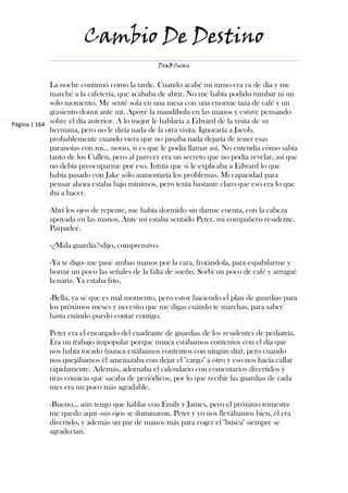 Cambio De Destino
                                                DraBSwan


             La noche continuó como la tarde. Cuando acabé mi turno era ya de día y me
             marché a la cafetería, que acababa de abrir. No me había podido tumbar ni un
             solo momento. Me senté sola en una mesa con una enorme taza de café y un
             grasiento donut ante mí. Apoyé la mandíbula en las manos y estuve pensando
Página | 164 sobre el día anterior. A lo mejor le hablaría a Edward de la visita de su
             hermana, pero no le diría nada de la otra visita. Ignoraría a Jacob,
             probablemente cuando viera que no pasaba nada dejaría de tener esas
             paranoias con mi… novio, si es que le podía llamar así. No entendía cómo sabía
             tanto de los Cullen, pero al parecer era un secreto que no podía revelar, así que
             no debía preocuparme por eso. Intuía que si le explicaba a Edward lo que
             había pasado con Jake sólo aumentaría los problemas. Mi capacidad para
             pensar ahora estaba bajo mínimos, pero tenía bastante claro que eso era lo que
             iba a hacer.

            Abrí los ojos de repente, me había dormido sin darme cuenta, con la cabeza
            apoyada en las manos. Ante mí estaba sentado Peter, mi compañero residente.
            Parpadeé.

            -¿Mala guardia?-dijo, comprensivo.

            -Ya te digo- me pasé ambas manos por la cara, frotándola, para espabilarme y
            borrar un poco las señales de la falta de sueño. Sorbí un poco de café y arrugué
            la nariz. Ya estaba frío.

            -Bella, ya sé que es mal momento, pero estoy haciendo el plan de guardias para
            los próximos meses y necesito que me digas cuándo te marchas, para saber
            hasta cuándo puedo contar contigo.

            Peter era el encargado del cuadrante de guardias de los residentes de pediatría.
            Era un trabajo impopular porque nunca estábamos contentos con el día que
            nos había tocado (nunca estábamos contentos con ningún día), pero cuando
            nos quejábamos él amenazaba con dejar el "cargo" a otro y eso nos hacía callar
            rápidamente. Además, adornaba el calendario con comentarios divertidos y
            tiras cómicas que sacaba de periódicos, por lo que recibir las guardias de cada
            mes era un poco más agradable.

            -Bueno… aún tengo que hablar con Emily y James, pero el próximo trimestre
            me quedo aquí -sus ojos se iluminaron. Peter y yo nos llevábamos bien, él era
            divertido, y además un par de manos más para coger el "busca" siempre se
            agradecían.
 