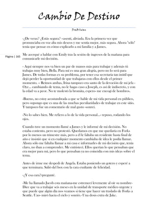 Cambio De Destino
                                                 DraBSwan


               -¿De veras? ¿Estás segura? –asentí, aliviada. Era la primera vez que
               pronunciaba en voz alta mis deseos y me sentía mejor, más segura. Ahora "sólo"
               tenía que pensar en cómo explicarlo a mi familia y a James.

               Me acerqué a hablar con Emily tras la sesión de ingresos de la mañana para
Página | 165
               comunicarle mi decisión.

               - Aquí siempre nos va bien un par de manos más para trabajar y además tú
               trabajas muy bien, Bella. Para mí es una gran alegría, pero no lo será para
               James. De todas formas es su problema, por tener esa secretaria tan inútil que
               dejó perder la oportunidad de que trabajaras con ellos desde el primer
               momento. – Reímos ambas, Irina tampoco era santo de la devoción de mi jefa -
               Oye… cambiando de tema, no le hagas caso a Joseph, es así de indiscreto, y con
               la edad va a peor. No te molestó la bromita, espero- me encogí de hombros.

               -Bueno, no estoy acostumbrada a que se hable de mi vida personal en público,
               pero supongo que es una de las muchas peculiaridades de trabajar en este sitio.
               Y tampoco fue un comentario de mal gusto -sonreí.

               -No lo sabes bien. Me refiero a lo de la vida personal…- repuso, rodando los
               ojos.

               Cuando tuve un momento llamé a James y le informé de mi decisión. No
               estaba contento, pero no protestó. Quedamos en que me quedaría en Forks
               por lo menos un trimestre más, pero a él le faltaba un residente hasta final de
               año e insistió que si en cualquier momento cambiaba de idea le podía llamar.
               Ahora sólo me faltaba llamar a mi casa e informarles de mi decisión que, tenía
               claro, no iban a comprender. Me entristecí. Ellos querían lo que pensaban que
               era mejor para mí, pero lo que pensaban ya no coincidía con mis ideas sobre el
               tema.

               Antes de irme me despedí de Angela. Estaba poniendo un gotero y esperé a
               que terminara. Salió del box con la cara exultante de felicidad.

               -¿Y esa cara?-pregunté.

               -Me ha llamado Jacob esta mañana-me estremecí levemente al oír su nombre-
               Dice que va a trabajar seis meses en la unidad de transporte médico urgente y
               que puede que algún día nos veamos si tiene que hacer un traslado de Forks a
               Seattle. Uao- miró hacia el cielo y sonrió.- Una dosis extra de Jake.
 