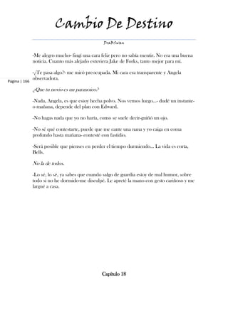 Cambio De Destino
                                                 DraBSwan


               -Me alegro mucho- fingí una cara feliz pero no sabía mentir. No era una buena
               noticia. Cuanto más alejado estuviera Jake de Forks, tanto mejor para mí.

               -¿Te pasa algo?- me miró preocupada. Mi cara era transparente y Angela
               observadora.
Página | 166

               ¿Que tu novio es un paranoico?

               -Nada, Angela, es que estoy hecha polvo. Nos vemos luego...- dudé un instante-
               o mañana, depende del plan con Edward.

               -No hagas nada que yo no haría, como se suele decir-guiñó un ojo.

               -No sé qué contestarte, puede que me cante una nana y yo caiga en coma
               profundo hasta mañana- contesté con fastidio.

               -Será posible que pienses en perder el tiempo durmiendo… La vida es corta,
               Bells.

               No la de todos.

               -Lo sé, lo sé, ya sabes que cuando salgo de guardia estoy de mal humor, sobre
               todo si no he dormido-me disculpé. Le apreté la mano con gesto cariñoso y me
               largué a casa.




                                                Capítulo 18
 