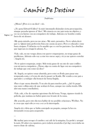 Cambio De Destino
                                                 DraBSwan


           -¿Mono? ¡Pero si es un dios! – rió.

            -¿Te gusta Edward Cullen?- la miré intentando disimular cierta preocupación,
            aunque pensaba ignorar al "dios". Mi estancia en este país tenía un objetivo, y
            ese no era liarme con un compañero de trabajo. Además ese hombre estaba
Página | 17
            fuera de mi alcance.

           -Me gusta mirarlo, pero no me atrae.- Me miró, pensativa.- No te sabría decir
           qué es. Quizá tanta perfección física me asusta un poco. Pero es educado y muy
           buen cirujano. Y deberías ver lo amable que es con los pacientes. Las abuelitas
           que ingresan en cirugía lo adoran. Y…

           -Vale, vale, no me vengas ahora con querer emparejarme, no tengo ganas de
           problemas. Además sólo voy a estar tres meses aquí, y tú ya me quieres enredar
           - Ángela rió.

           -No te quiero emparejar, mujer. Sólo tenía ganas de un rato de sano cotilleo
           con mi nueva compañera. ¿Tienes algo en contra de ligar con un compañero
           de trabajo que está como un dios?

           -Sí. Ángela, no quiero sonar aburrida, pero estoy en Forks para pasar una
           temporada corta, y el resto de año lo pasaré en Seattle. He venido a este país a
           aprender y a trabajar- ella bostezó de forma fingida.

           -Pues sí que suena aburrido. Y un año da para muchos polv… ¡Ay!- le pegué
           una suave colleja antes de que acabara la frase, aunque me estaba riendo. Ella
           alzó una mano conciliadora.

           -Vale, vale, si he de soportar agresiones fin del tema. Venga, sigamos viendo la
           película, que mañana no habrá quien nos levante de la cama.

           -De acuerdo, pero otro día toca hablar de tus posibles relaciones, Webber. No
           te creas que aquí sólo yo voy a ser yo la interrogada.

           Ángela rió y diría que se había sonrojado un poquito, aunque la luz era
           demasiado escasa para asegurarlo.

           ...

           Me incliné para recoger el cambio y mi café de la máquina. Lo probé y arrugué
           la nariz. El sabor era espantoso, pero todavía arrastraba el jet lag y necesitaba un
           nuevo chute de cafeína.
 