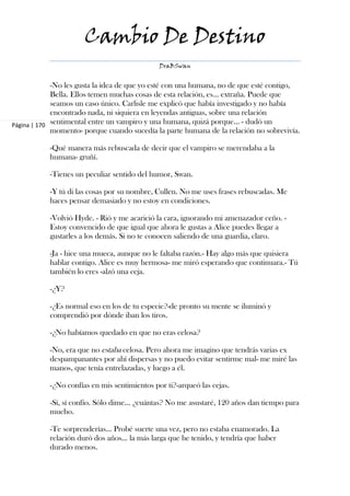 Cambio De Destino
                                              DraBSwan


             -No les gusta la idea de que yo esté con una humana, no de que esté contigo,
             Bella. Ellos temen muchas cosas de esta relación, es… extraña. Puede que
             seamos un caso único. Carlisle me explicó que había investigado y no había
             encontrado nada, ni siquiera en leyendas antiguas, sobre una relación
Página | 170 sentimental entre un vampiro y una humana, quizá porque… - dudó un
             momento- porque cuando sucedía la parte humana de la relación no sobrevivía.

           -Qué manera más rebuscada de decir que el vampiro se merendaba a la
           humana- gruñí.

           -Tienes un peculiar sentido del humor, Swan.

           -Y tú di las cosas por su nombre, Cullen. No me uses frases rebuscadas. Me
           haces pensar demasiado y no estoy en condiciones.

           -Volvió Hyde. - Rió y me acarició la cara, ignorando mi amenazador ceño. -
           Estoy convencido de que igual que ahora le gustas a Alice puedes llegar a
           gustarles a los demás. Si no te conocen saliendo de una guardia, claro.

           -Ja - hice una mueca, aunque no le faltaba razón.- Hay algo más que quisiera
           hablar contigo. Alice es muy hermosa- me miró esperando que continuara.- Tú
           también lo eres -alzó una ceja.

           -¿Y?

           -¿Es normal eso en los de tu especie?-de pronto su mente se iluminó y
           comprendió por dónde iban los tiros.

           -¿No habíamos quedado en que no eras celosa?

           -No, era que no estaba celosa. Pero ahora me imagino que tendrás varias ex
           despampanantes por ahí dispersas y no puedo evitar sentirme mal- me miré las
           manos, que tenía entrelazadas, y luego a él.

           -¿No confías en mis sentimientos por ti?-arqueó las cejas.

           -Sí, sí confío. Sólo dime… ¿cuántas? No me asustaré, 120 años dan tiempo para
           mucho.

           -Te sorprenderías... Probé suerte una vez, pero no estaba enamorado. La
           relación duró dos años... la más larga que he tenido, y tendría que haber
           durado menos.
 
