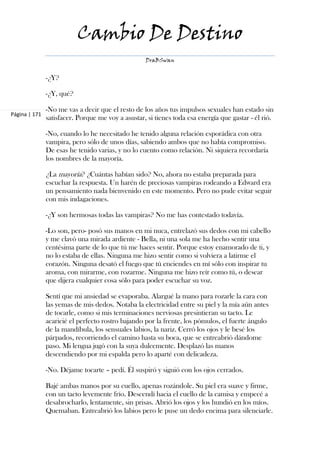 Cambio De Destino
                                                   DraBSwan


               -¿Y?

               -¿Y, qué?

               -No me vas a decir que el resto de los años tus impulsos sexuales han estado sin
Página | 171
               satisfacer. Porque me voy a asustar, si tienes toda esa energía que gastar - él rió.

               -No, cuando lo he necesitado he tenido alguna relación esporádica con otra
               vampira, pero sólo de unos días, sabiendo ambos que no había compromiso.
               De esas he tenido varias, y no lo cuento como relación. Ni siquiera recordaría
               los nombres de la mayoría.

               ¿La mayoría? ¿Cuántas habían sido? No, ahora no estaba preparada para
               escuchar la respuesta. Un harén de preciosas vampiras rodeando a Edward era
               un pensamiento nada bienvenido en este momento. Pero no pude evitar seguir
               con mis indagaciones.

               -¿Y son hermosas todas las vampiras? No me has contestado todavía.

               -Lo son, pero- posó sus manos en mi nuca, entrelazó sus dedos con mi cabello
               y me clavó una mirada ardiente - Bella, ni una sola me ha hecho sentir una
               centésima parte de lo que tú me haces sentir. Porque estoy enamorado de ti, y
               no lo estaba de ellas. Ninguna me hizo sentir como si volviera a latirme el
               corazón. Ninguna desató el fuego que tú enciendes en mí sólo con inspirar tu
               aroma, con mirarme, con rozarme. Ninguna me hizo reír como tú, o desear
               que dijera cualquier cosa sólo para poder escuchar su voz.

               Sentí que mi ansiedad se evaporaba. Alargué la mano para rozarle la cara con
               las yemas de mis dedos. Notaba la electricidad entre su piel y la mía aún antes
               de tocarle, como si mis terminaciones nerviosas presintieran su tacto. Le
               acaricié el perfecto rostro bajando por la frente, los pómulos, el fuerte ángulo
               de la mandíbula, los sensuales labios, la nariz. Cerró los ojos y le besé los
               párpados, recorriendo el camino hasta su boca, que se entreabrió dándome
               paso. Mi lengua jugó con la suya dulcemente. Desplazó las manos
               descendiendo por mi espalda pero lo aparté con delicadeza.

               -No. Déjame tocarte – pedí. Él suspiró y siguió con los ojos cerrados.

               Bajé ambas manos por su cuello, apenas rozándole. Su piel era suave y firme,
               con un tacto levemente frío. Descendí hacia el cuello de la camisa y empecé a
               desabrocharlo, lentamente, sin prisas. Abrió los ojos y los hundió en los míos.
               Quemaban. Entreabrió los labios pero le puse un dedo encima para silenciarle.
 