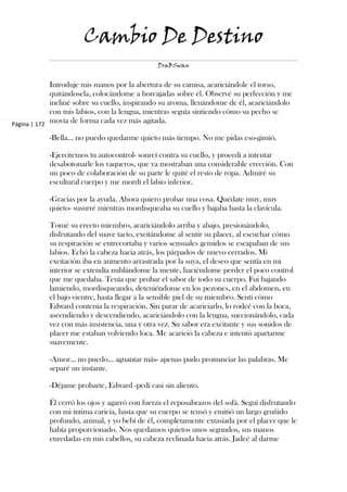 Cambio De Destino
                                               DraBSwan


             Introduje mis manos por la abertura de su camisa, acariciándole el torso,
             quitándosela, colocándome a horcajadas sobre él. Observé su perfección y me
             incliné sobre su cuello, inspirando su aroma, llenándome de él, acariciándolo
             con mis labios, con la lengua, mientras seguía sintiendo cómo su pecho se
Página | 172
             movía de forma cada vez más agitada.

            -Bella… no puedo quedarme quieto más tiempo. No me pidas eso-gimió.

            -Ejercitemos tu autocontrol- sonreí contra su cuello, y procedí a intentar
            desabotonarle los vaqueros, que ya mostraban una considerable erección. Con
            un poco de colaboración de su parte le quité el resto de ropa. Admiré su
            escultural cuerpo y me mordí el labio inferior.

            -Gracias por la ayuda. Ahora quiero probar una cosa. Quédate muy, muy
            quieto- susurré mientras mordisqueaba su cuello y bajaba hasta la clavícula.

            Tomé su erecto miembro, acariciándolo arriba y abajo, presionándolo,
            disfrutando del suave tacto, excitándome al sentir su placer, al escuchar cómo
            su respiración se entrecortaba y varios sensuales gemidos se escapaban de sus
            labios. Echó la cabeza hacia atrás, los párpados de nuevo cerrados. Mi
            excitación iba en aumento arrastrada por la suya, el deseo que sentía en mi
            interior se extendía nublándome la mente, haciéndome perder el poco control
            que me quedaba. Tenía que probar el sabor de todo su cuerpo. Fui bajando
            lamiendo, mordisqueando, deteniéndome en los pezones, en el abdomen, en
            el bajo vientre, hasta llegar a la sensible piel de su miembro. Sentí cómo
            Edward contenía la respiración. Sin parar de acariciarlo, lo rodeé con la boca,
            ascendiendo y descendiendo, acariciándolo con la lengua, succionándolo, cada
            vez con más insistencia, una y otra vez. Su sabor era excitante y sus sonidos de
            placer me estaban volviendo loca. Me acarició la cabeza e intentó apartarme
            suavemente.

            -Amor… no puedo… aguantar más- apenas pudo pronunciar las palabras. Me
            separé un instante.

            -Déjame probarte, Edward -pedí casi sin aliento.

            Él cerró los ojos y agarró con fuerza el reposabrazos del sofá. Seguí disfrutando
            con mi íntima caricia, hasta que su cuerpo se tensó y emitió un largo gruñido
            profundo, animal, y yo bebí de él, completamente extasiada por el placer que le
            había proporcionado. Nos quedamos quietos unos segundos, sus manos
            enredadas en mis cabellos, su cabeza reclinada hacia atrás. Jadeé al darme
 