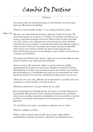 Cambio De Destino
                                                  DraBSwan


               fuerza para evitar que me deslizara hacia el suelo del baño, sin fuerzas para
               nada más. Mis piernas claudicaban.

               -Todavía no he terminado contigo - su voz sonaba profunda y erótica.
Página | 174
               Me alzó y me metió dentro de la bañera, abriendo el grifo de la ducha. Me
               rodeó fuertemente con sus brazos y se fundió con mis labios, besándome con
               ternura, acariciando mi lengua con la suya. Pude probar mi sabor, mezclado
               con el de su boca y con el del agua que corría por nuestras pieles. Siempre
               consciente de mis necesidades, se apartaba brevemente para dejarme respirar, y
               volvía a invadir mi boca de una manera que, aunque me parecía imposible,
               volvía a hacer que estuviera excitada. Su sabor era una droga para mí.
               Descendió hasta mis pezones, los mordisqueó y trazó círculos en la areola con
               su lengua, succionándolos.

               -No puedo más, Edward- él me ignoró y siguió con su tormento. Bajé mi mano
               hasta su miembro, que estaba más que preparado.

               -Aún no -susurró. De pronto me volteó y se apretó contra mi espalda,
               acariciándome los pezones con una mano y bajando la otra hasta mi clítoris.
               Mordisqueaba mi cuello y por un momento pensé qué sentiría si me mordiera
               más profundamente, e inexplicablemente para mí este pensamiento me excitó.
               Intenté tocarle pero él no me dejó, sujetándome ambas manos con una suya.

               -Ahora me toca a mí, cielo. ¿Dónde está tu autocontrol? –no podía verlo, pero
               sí imaginar su sonrisa torcida y su mirada de deseo.

               -Edward, no puedo más. Te quiero dentro de mí - pedí.

               En un movimiento me abrió ligeramente de piernas y me inclinó ligeramente
               hacia delante. Me penetró de forma enloquecedoramente lenta, retirándose
               cada vez que avanzaba un poquito, torturándome. Con la mano libre acariciaba
               mi clítoris, suavemente, aumentando mi tensión interna pero sin darme la
               liberación.

               -Ya estoy dentro de ti, amor... no puedo ni explicarte cómo te siento.

               -Edward…-supliqué, casi lloré.

               -Shhh- su aliento chocó contra mi oído. Fue su única réplica. Siguió
               acariciándome, entrando suavemente, saliendo de mí, dejándome vacía.
 