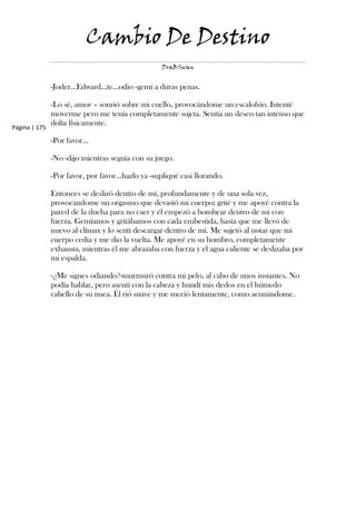 Cambio De Destino
                                                  DraBSwan


               -Joder...Edward...te...odio -gemí a duras penas.

               -Lo sé, amor – sonrió sobre mi cuello, provocándome un escalofrío. Intenté
               moverme pero me tenía completamente sujeta. Sentía un deseo tan intenso que
               dolía físicamente.
Página | 175

               -Por favor…

               -No -dijo mientras seguía con su juego.

               -Por favor, por favor…hazlo ya -supliqué casi llorando.

               Entonces se deslizó dentro de mí, profundamente y de una sola vez,
               provocándome un orgasmo que devastó mi cuerpo; grité y me apoyé contra la
               pared de la ducha para no caer y él empezó a bombear dentro de mí con
               fuerza. Gemíamos y gritábamos con cada embestida, hasta que me llevó de
               nuevo al clímax y lo sentí descargar dentro de mí. Me sujetó al notar que mi
               cuerpo cedía y me dio la vuelta. Me apoyé en su hombro, completamente
               exhausta, mientras él me abrazaba con fuerza y el agua caliente se deslizaba por
               mi espalda.

               -¿Me sigues odiando?-murmuró contra mi pelo, al cabo de unos instantes. No
               podía hablar, pero asentí con la cabeza y hundí mis dedos en el húmedo
               cabello de su nuca. Él rió suave y me meció lentamente, como acunándome.
 