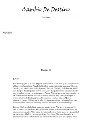 Cambio De Destino
                                                  DraBSwan




Página | 176




                                                 Capítulo 19



               BPOV

               Era domingo por la noche. El peor momento de la semana, quizá exceptuando
               el lunes por la mañana. Angela había ido a pasar cuatro días a casa de Jake, en
               Seattle, y no volvía hasta el dia siguiente. Así que Edward y yo habíamos tenido
               dos días por delante para nosotros solos, dos días para los que habíamos hecho
               muchos planes: ir de excursión por el Parque Natural, cenar en su compañía en
               un restaurante de Seattle del que le habían hablado muy bien, pasear por la
               zona portuaria de Port Angeles…. Sí, teníamos muchos planes. Que se
               quedaron en eso. Al final nuestro fin de semana consistió en hacer el amor en
               cada rincón de su casa el sábado y en cada rincón de la mía el domingo.

               En mis 26 años sólo había tenido una pareja, Marc. Nuestra relación duró lo
               que la carrera de medicina. Lo dejamos de mutuo acuerdo, o mejor dicho, de
               mutuo aburrimiento. Al terminar la carrera él se marchó a hacer la especialidad
               de anestesia a Madrid y yo me quedé en Barcelona. Nuestras llamadas se
               fueron espaciando cada vez más de forma natural hasta que nos dijimos adiós.
 
