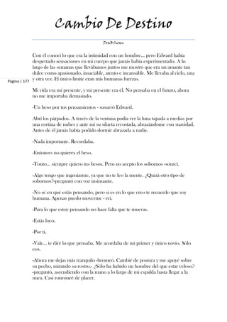Cambio De Destino
                                               DraBSwan


             Con él conocí lo que era la intimidad con un hombre... pero Edward había
             despertado sensaciones en mi cuerpo que jamás había experimentado. A lo
             largo de las semanas que llevábamos juntos me mostró que era un amante tan
             dulce como apasionado, insaciable, atento e incansable. Me llevaba al cielo, una
Página | 177
             y otra vez. El único límite eran mis humanas fuerzas.

            Mi vida era mi presente, y mi presente era él. No pensaba en el futuro, ahora
            no me importaba demasiado.

            -Un beso por tus pensamientos - susurró Edward.

            Abrí los párpados. A través de la ventana podía ver la luna tapada a medias por
            una cortina de nubes y ante mí su silueta recostada, abrazándome con suavidad.
            Antes de él jamás había podido dormir abrazada a nadie.

            -Nada importante. Recordaba.

            -Entonces no quieres el beso.

            -Tonto… siempre quiero tus besos. Pero no acepto los sobornos -sonreí.

            -Algo tengo que ingeniarme, ya que no te leo la mente. ¿Quizá otro tipo de
            sobornos?-preguntó con voz insinuante.

            -No sé en qué estás pensando, pero si es en lo que creo te recuerdo que soy
            humana. Apenas puedo moverme - reí.

            -Para lo que estoy pensando no hace falta que te muevas.

            -Estás loco.

            -Por ti.

            -Vale… te diré lo que pensaba. Me acordaba de mi primer y único novio. Sólo
            eso.

            -Ahora me dejas más tranquilo -bromeó. Cambié de postura y me apoyé sobre
            su pecho, mirando su rostro.- ¿Sólo ha habido un hombre del que estar celoso?
            -preguntó, ascendiendo con la mano a lo largo de mi espalda hasta llegar a la
            nuca. Casi ronroneé de placer.
 