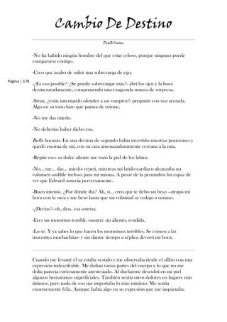 Cambio De Destino
                                                   DraBSwan


               -No ha habido ningún hombre del que estar celoso, porque ninguno puede
               compararse contigo.

               -Creo que acabo de sufrir una sobrecarga de ego.
Página | 178
               -¿Es eso posible? ¿Se puede sobrecargar más?- abrí los ojos y la boca
               desmesuradamente, componiendo una exagerada mueca de sorpresa.

               -Swan, ¿estás intentando ofender a un vampiro?- preguntó con voz acerada.
               Algo en su tono hizo que parara de reírme.

               -No me das miedo.

               -No deberías haber dicho eso.

               Bella bocazas. En una décima de segundo había invertido nuestras posiciones y
               quedó encima de mí, con su cara amenazadoramente cercana a la mía.

               -Repite eso- su dulce aliento me rozó la piel de los labios.

               -No… me… das... miedo- repetí, mientras mi latido cardiaco alcanzaba un
               volumen audible incluso para mí misma. A pesar de la penumbra fui capaz de
               ver que Edward sonreía perversamente.

               -Buen intento. ¿Por dónde iba? Ah, sí… creo que te debo un beso –atrapó mi
               boca con la suya y me besó hasta que mi voluntad se redujo a cenizas.

               -¿Decías?- oh, dios, esa sonrisa.

               -Eres un monstruo terrible -susurré sin aliento, rendida.

               -Lo sé. Y ya sabes lo que hacen los monstruos terribles. Se comen a las
               inocentes muchachitas- y sin darme tiempo a réplica devoró mi boca.



               Cuando me levanté él ya estaba vestido y me observaba desde el sillón con una
               expresión indescifrable. Me dolían varias partes del cuerpo y lo que no me
               dolía parecía curiosamente anestesiado. Al ducharme descubrí en mi piel
               algunos hematomas superficiales. También sentía otros dolores en lugares más
               íntimos, pero nada de eso me importaba lo más mínimo. Me sentía
               enormemente feliz. Aunque había algo en su expresión que me inquietaba.
 