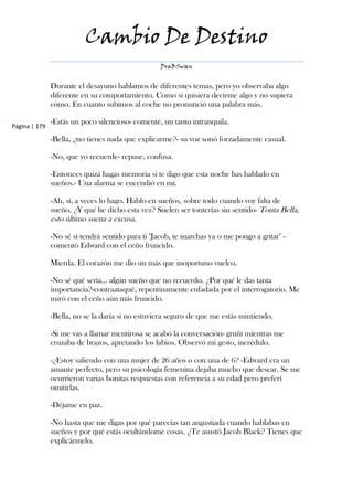 Cambio De Destino
                                                   DraBSwan


               Durante el desayuno hablamos de diferentes temas, pero yo observaba algo
               diferente en su comportamiento. Como si quisiera decirme algo y no supiera
               cómo. En cuanto subimos al coche no pronunció una palabra más.

               -Estás un poco silencioso- comenté, un tanto intranquila.
Página | 179

               -Bella, ¿no tienes nada que explicarme?- su voz sonó forzadamente casual.

               -No, que yo recuerde- repuse, confusa.

               -Entonces quizá hagas memoria si te digo que esta noche has hablado en
               sueños.- Una alarma se encendió en mí.

               -Ah, sí, a veces lo hago. Hablo en sueños, sobre todo cuando voy falta de
               sueño. ¿Y qué he dicho esta vez? Suelen ser tonterías sin sentido- Tonta Bella,
               esto último suena a excusa.

               -No sé si tendrá sentido para ti "Jacob, te marchas ya o me pongo a gritar" -
               comentó Edward con el ceño fruncido.

               Mierda. El corazón me dio un más que inoportuno vuelco.

               -No sé qué sería… algún sueño que no recuerdo. ¿Por qué le das tanta
               importancia?-contraataqué, repentinamente enfadada por el interrogatorio. Me
               miró con el ceño aún más fruncido.

               -Bella, no se la daría si no estuviera seguro de que me estás mintiendo.

               -Si me vas a llamar mentirosa se acabó la conversación- gruñí mientras me
               cruzaba de brazos, apretando los labios. Observó mi gesto, incrédulo.

               -¿Estoy saliendo con una mujer de 26 años o con una de 6? -Edward era un
               amante perfecto, pero su psicología femenina dejaba mucho que desear. Se me
               ocurrieron varias bonitas respuestas con referencia a su edad pero preferí
               omitirlas.

               -Déjame en paz.

               -No hasta que me digas por qué parecías tan angustiada cuando hablabas en
               sueños y por qué estás ocultándome cosas. ¿Te asustó Jacob Black? Tienes que
               explicármelo.
 