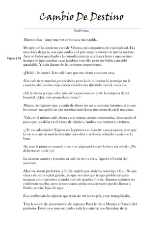 Cambio De Destino
                                              DraBSwan


           -Buenos días - sonó una voz amistosa a mi espalda.

            Me giré y vi la sonriente cara de Mónica, mi compañera de especialidad. Era
            una chica delgada, con ojos azules y el pelo negro cortado en media melena.
            Ayer se había marchado a la consulta externa a primera hora y apenas tuve
Página | 18
            tiempo de intercambiar unas palabras con ella, pero me había parecido
            agradable. Y solía fiarme de las primeras impresiones.

           -¡Hola! – le sonreí- Este café hace que me sienta como en casa.

           -Ese café tiene muchas propiedades pero la de aminorar la nostalgia no la
           conocía- alzó ambas cejas componiendo una divertida cara de sorpresa.

           -Ah, lo decía porque sabe igual de asqueroso que el de la máquina de mi
           hospital. ¿Qué más propiedades tiene?

           -Bueno, te digamos que a partir de ahora no vas a necesitar laxantes, si es que
           los tomas- me guiñó un ojo mientras introducía una moneda en la máquina.

           -Vale, es el mismo café, ahora estoy segura- asentí, convencida, observando el
           poso que quedaba en el vasito de plástico. Ambas nos miramos y reímos.

           -¿Te vas adaptando? Espero ser la primera en hacerte esta pregunta, creo que
           la vas a escuchar mucho durante unos días y acabarás odiando a quien te la
           haga.

           -Sí, eres la primera- sonreí-, y me voy adaptando- miré la hora en móvil.- ¿No
           deberíamos subir ya?

           La morena asintió y terminó su café en tres sorbos. Apretó el botón del
           ascensor.

           -Hoy me tocan paritorios, y Emily sugirió que vinieras conmigo. Oye... Sé que
           vienes de un hospital grande, así que no creo que tengas problemas para
           manejar a los pacientes cuando estés de guardia tú sola. Algunos adjuntos no
           colaboran mucho, pero si necesitaras ayuda cosa siempre puedes llamar a
           Emily, no vive lejos de aquí.

           Eso confirmaba la opinión que tenía de mi nueva jefa, y me tranquilizaba.

           Tras la sesión de presentación de ingresos Peter le dio a Monica el "busca" del
           paritorio. Estuvimos muy ocupadas toda la mañana; nos llamaban de la
 