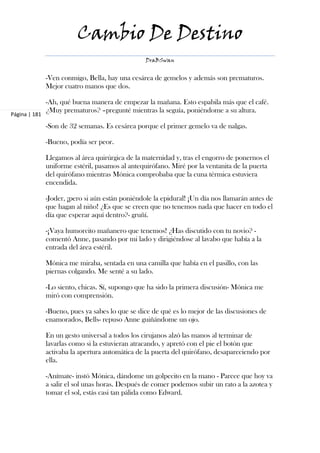 Cambio De Destino
                                                  DraBSwan


               -Ven conmigo, Bella, hay una cesárea de gemelos y además son prematuros.
               Mejor cuatro manos que dos.

               -Ah, qué buena manera de empezar la mañana. Esto espabila más que el café.
               ¿Muy prematuros? –pregunté mientras la seguía, poniéndome a su altura.
Página | 181

               -Son de 32 semanas. Es cesárea porque el primer gemelo va de nalgas.

               -Bueno, podía ser peor.

               Llegamos al área quirúrgica de la maternidad y, tras el engorro de ponernos el
               uniforme estéril, pasamos al antequirófano. Miré por la ventanita de la puerta
               del quirófano mientras Mónica comprobaba que la cuna térmica estuviera
               encendida.

               -Joder, ¡pero si aún están poniéndole la epidural! ¡Un día nos llamarán antes de
               que hagan al niño! ¿Es que se creen que no tenemos nada que hacer en todo el
               día que esperar aquí dentro?- gruñí.

               -¡Vaya humorcito mañanero que tenemos! ¿Has discutido con tu novio? -
               comentó Anne, pasando por mi lado y dirigiéndose al lavabo que había a la
               entrada del área estéril.

               Mónica me miraba, sentada en una camilla que había en el pasillo, con las
               piernas colgando. Me senté a su lado.

               -Lo siento, chicas. Sí, supongo que ha sido la primera discusión- Mónica me
               miró con comprensión.

               -Bueno, pues ya sabes lo que se dice de qué es lo mejor de las discusiones de
               enamorados, Bells- repuso Anne guiñándome un ojo.

               En un gesto universal a todos los cirujanos alzó las manos al terminar de
               lavarlas como si la estuvieran atracando, y apretó con el pie el botón que
               activaba la apertura automática de la puerta del quirófano, desapareciendo por
               ella.

               -Anímate- instó Mónica, dándome un golpecito en la mano - Parece que hoy va
               a salir el sol unas horas. Después de comer podemos subir un rato a la azotea y
               tomar el sol, estás casi tan pálida como Edward.
 