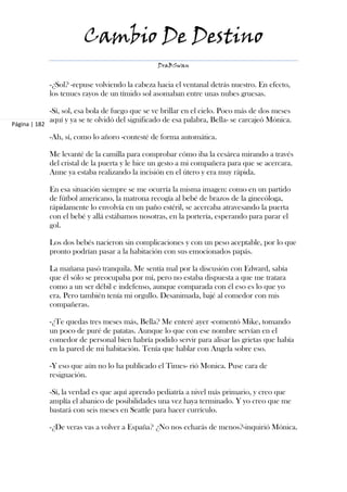 Cambio De Destino
                                                   DraBSwan


               -¿Sol? -repuse volviendo la cabeza hacia el ventanal detrás nuestro. En efecto,
               los tenues rayos de un tímido sol asomaban entre unas nubes gruesas.

               -Sí, sol, esa bola de fuego que se ve brillar en el cielo. Poco más de dos meses
               aquí y ya se te olvidó del significado de esa palabra, Bella- se carcajeó Mónica.
Página | 182

               -Ah, sí, como lo añoro -contesté de forma automática.

               Me levanté de la camilla para comprobar cómo iba la cesárea mirando a través
               del cristal de la puerta y le hice un gesto a mi compañera para que se acercara.
               Anne ya estaba realizando la incisión en el útero y era muy rápida.

               En esa situación siempre se me ocurría la misma imagen: como en un partido
               de fútbol americano, la matrona recogía al bebé de brazos de la ginecóloga,
               rápidamente lo envolvía en un paño estéril, se acercaba atravesando la puerta
               con el bebé y allá estábamos nosotras, en la portería, esperando para parar el
               gol.

               Los dos bebés nacieron sin complicaciones y con un peso aceptable, por lo que
               pronto podrían pasar a la habitación con sus emocionados papás.

               La mañana pasó tranquila. Me sentía mal por la discusión con Edward, sabía
               que él sólo se preocupaba por mí, pero no estaba dispuesta a que me tratara
               como a un ser débil e indefenso, aunque comparada con él eso es lo que yo
               era. Pero también tenía mi orgullo. Desanimada, bajé al comedor con mis
               compañeras.

               -¿Te quedas tres meses más, Bella? Me enteré ayer -comentó Mike, tomando
               un poco de puré de patatas. Aunque lo que con ese nombre servían en el
               comedor de personal bien habría podido servir para alisar las grietas que había
               en la pared de mi habitación. Tenía que hablar con Angela sobre eso.

               -Y eso que aún no lo ha publicado el Times- rió Monica. Puse cara de
               resignación.

               -Sí, la verdad es que aquí aprendo pediatría a nivel más primario, y creo que
               amplía el abanico de posibilidades una vez haya terminado. Y yo creo que me
               bastará con seis meses en Seattle para hacer currículo.

               -¿De veras vas a volver a España? ¿No nos echarás de menos?-inquirió Mónica.
 