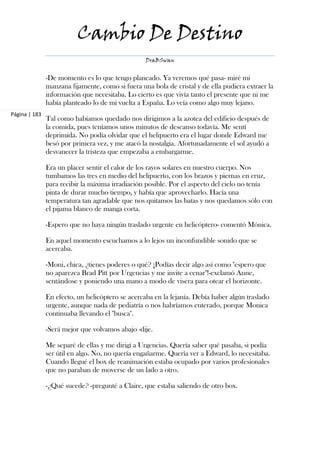 Cambio De Destino
                                                  DraBSwan


               -De momento es lo que tengo planeado. Ya veremos qué pasa- miré mi
               manzana fijamente, como si fuera una bola de cristal y de ella pudiera extraer la
               información que necesitaba. Lo cierto es que vivía tanto el presente que ni me
               había planteado lo de mi vuelta a España. Lo veía como algo muy lejano.
Página | 183
               Tal como habíamos quedado nos dirigimos a la azotea del edificio después de
               la comida, pues teníamos unos minutos de descanso todavía. Me sentí
               deprimida. No podía olvidar que el helipuerto era el lugar donde Edward me
               besó por primera vez, y me atacó la nostalgia. Afortunadamente el sol ayudó a
               desvanecer la tristeza que empezaba a embargarme.

               Era un placer sentir el calor de los rayos solares en nuestro cuerpo. Nos
               tumbamos las tres en medio del helipuerto, con los brazos y piernas en cruz,
               para recibir la máxima irradiación posible. Por el aspecto del cielo no tenía
               pinta de durar mucho tiempo, y había que aprovecharlo. Hacía una
               temperatura tan agradable que nos quitamos las batas y nos quedamos sólo con
               el pijama blanco de manga corta.

               -Espero que no haya ningún traslado urgente en helicóptero- comentó Mónica.

               En aquel momento escuchamos a lo lejos un inconfundible sonido que se
               acercaba.

               -Moni, chica, ¿tienes poderes o qué? ¡Podías decir algo así como "espero que
               no aparezca Brad Pitt por Urgencias y me invite a cenar"!-exclamó Anne,
               sentándose y poniendo una mano a modo de visera para otear el horizonte.

               En efecto, un helicóptero se acercaba en la lejanía. Debía haber algún traslado
               urgente, aunque nada de pediatría o nos habríamos enterado, porque Monica
               continuaba llevando el "busca".

               -Será mejor que volvamos abajo -dije.

               Me separé de ellas y me dirigí a Urgencias. Quería saber qué pasaba, si podía
               ser útil en algo. No, no quería engañarme. Quería ver a Edward, lo necesitaba.
               Cuando llegué el box de reanimación estaba ocupado por varios profesionales
               que no paraban de moverse de un lado a otro.

               -¿Qué sucede? -pregunté a Claire, que estaba saliendo de otro box.
 