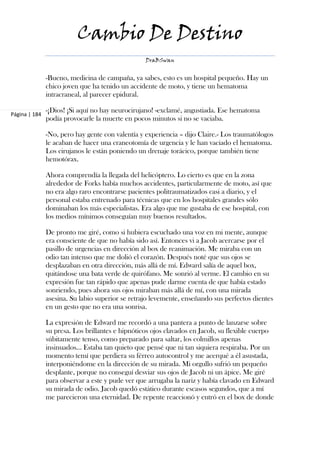 Cambio De Destino
                                                  DraBSwan


               -Bueno, medicina de campaña, ya sabes, esto es un hospital pequeño. Hay un
               chico joven que ha tenido un accidente de moto, y tiene un hematoma
               intracraneal, al parecer epidural.

               -¡Dios! ¡Si aquí no hay neurocirujano! -exclamé, angustiada. Ese hematoma
Página | 184
               podía provocarle la muerte en pocos minutos si no se vaciaba.

               -No, pero hay gente con valentía y experiencia – dijo Claire.- Los traumatólogos
               le acaban de hacer una craneotomía de urgencia y le han vaciado el hematoma.
               Los cirujanos le están poniendo un drenaje torácico, porque también tiene
               hemotórax.

               Ahora comprendía la llegada del helicóptero. Lo cierto es que en la zona
               alrededor de Forks había muchos accidentes, particularmente de moto, así que
               no era algo raro encontrarse pacientes politraumatizados casi a diario, y el
               personal estaba entrenado para técnicas que en los hospitales grandes sólo
               dominaban los más especialistas. Era algo que me gustaba de ese hospital, con
               los medios mínimos conseguían muy buenos resultados.

               De pronto me giré, como si hubiera escuchado una voz en mi mente, aunque
               era consciente de que no había sido así. Entonces vi a Jacob acercarse por el
               pasillo de urgencias en dirección al box de reanimación. Me miraba con un
               odio tan intenso que me dolió el corazón. Después noté que sus ojos se
               desplazaban en otra dirección, más allá de mí. Edward salía de aquel box,
               quitándose una bata verde de quirófano. Me sonrió al verme. El cambio en su
               expresión fue tan rápido que apenas pude darme cuenta de que había estado
               sonriendo, pues ahora sus ojos miraban más allá de mí, con una mirada
               asesina. Su labio superior se retrajo levemente, enseñando sus perfectos dientes
               en un gesto que no era una sonrisa.

               La expresión de Edward me recordó a una pantera a punto de lanzarse sobre
               su presa. Los brillantes e hipnóticos ojos clavados en Jacob, su flexible cuerpo
               súbitamente tenso, como preparado para saltar, los colmillos apenas
               insinuados... Estaba tan quieto que pensé que ni tan siquiera respiraba. Por un
               momento temí que perdiera su férreo autocontrol y me acerqué a él asustada,
               interponiéndome en la dirección de su mirada. Mi orgullo sufrió un pequeño
               desplante, porque no conseguí desviar sus ojos de Jacob ni un ápice. Me giré
               para observar a este y pude ver que arrugaba la nariz y había clavado en Edward
               su mirada de odio. Jacob quedó estático durante escasos segundos, que a mí
               me parecieron una eternidad. De repente reaccionó y entró en el box de donde
 