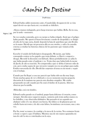 Cambio De Destino
                                                  DraBSwan


               Edward había salido momentos antes. Cuando Jake desapareció de su vista
               aquel desvió sus ojos hacia mí y su mirada se dulcificó.

               -Ahora estamos trabajando, pero luego tenemos que hablar, Bella. En tu casa,
               por la tarde - murmuró.
Página | 185

               Su voz sonaba contenida, pero su cuerpo se había relajado. Sentí que el peligro
               había pasado. Me apretó el brazo levemente a modo de despedida y se dirigió
               al cubo de la ropa sucia, donde depositó la bata de quirófano que aún llevaba
               en la mano. Decidí que mi presencia allá era un estorbo, y subí a la consulta
               externa a estudiar las historias clínicas de los pacientes que visitaría al día
               siguiente.

               Escuché el sonido del helicóptero despegando. Mi mente, que había
               conseguido centrar en los papeles que tenía delante, se liberó y empezó a
               divagar. Recordé la discusión con Edward. Ahora probablemente ya sabía lo
               que había pasado entre el quileute y yo. Tenía claro que había leído la mente
               de Jacob, de ahí su reacción. No comprendía a qué se debía el intenso odio de
               este, pero estaba segura de que mi novio vampiro no era un peligro para nadie.
               Estaba convencida de ello. Decidí dar carpetazo al tema en mi mente y seguir
               con el trabajo.

               Cuando por fin llegué a casa me pareció que había sido un día muy largo.
               Tenía muchas ganas de ver a Edward, y en ese momento nuestra pequeña
               discusión de la mañana me parecía una absoluta estupidez. Me estaba
               preparando un café cuando por fin sonó el timbre de la puerta. Abrí tras
               observar por la mirilla.

               -Hola-dijo, casi con timidez.

               Edward estaba parado en el umbral, guapo hasta dolerme el corazón, como
               siempre. Llevaba unos vaqueros negros, camiseta azul, tenía ambas manos en
               los bolsillos, y me observaba dubitativo. Sin pensarlo ni un segundo me
               abalancé sobre él y me abrazó con fuerza. Sus labios se desplazaron por mi
               cabello hasta mi rostro y de ahí a mis labios, besándome con ternura, una y otra
               vez.

               Por fin, tomé su mano y lo conduje a la mesa de la cocina. Nos sentamos frente
               a frente y esperé a que él hablara. Mientras una de mis manos aguantaba mi
               taza de café la otra se entrelazaba con la suya.
 