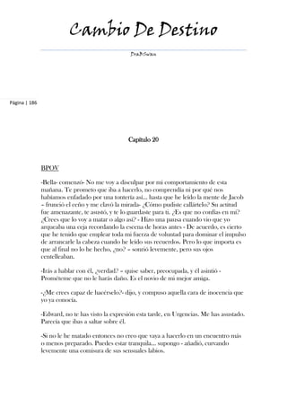 Cambio De Destino
                                                   DraBSwan




Página | 186




                                                  Capítulo 20



               BPOV

               -Bella- comenzó- No me voy a disculpar por mi comportamiento de esta
               mañana. Te prometo que iba a hacerlo, no comprendía ni por qué nos
               habíamos enfadado por una tontería así… hasta que he leído la mente de Jacob
               – frunció el ceño y me clavó la mirada- ¿Cómo pudiste callártelo? Su actitud
               fue amenazante, te asustó, y te lo guardaste para ti. ¿Es que no confías en mí?
               ¿Crees que lo voy a matar o algo así? - Hizo una pausa cuando vio que yo
               arqueaba una ceja recordando la escena de horas antes - De acuerdo, es cierto
               que he tenido que emplear toda mi fuerza de voluntad para dominar el impulso
               de arrancarle la cabeza cuando he leído sus recuerdos. Pero lo que importa es
               que al final no lo he hecho, ¿no? – sonrió levemente, pero sus ojos
               centelleaban.

               -Irás a hablar con él, ¿verdad? – quise saber, preocupada, y él asintió -
               Prométeme que no le harás daño. Es el novio de mi mejor amiga.

               -¿Me crees capaz de hacérselo?- dijo, y compuso aquella cara de inocencia que
               yo ya conocía.

               -Edward, no te has visto la expresión esta tarde, en Urgencias. Me has asustado.
               Parecía que ibas a saltar sobre él.

               -Si no le he matado entonces no creo que vaya a hacerlo en un encuentro más
               o menos preparado. Puedes estar tranquila… supongo - añadió, curvando
               levemente una comisura de sus sensuales labios.
 