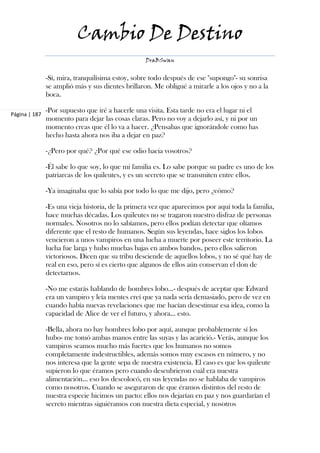 Cambio De Destino
                                                   DraBSwan


               -Sí, mira, tranquilísima estoy, sobre todo después de ese "supongo"- su sonrisa
               se amplió más y sus dientes brillaron. Me obligué a mirarle a los ojos y no a la
               boca.

               -Por supuesto que iré a hacerle una visita. Esta tarde no era el lugar ni el
Página | 187
               momento para dejar las cosas claras. Pero no voy a dejarlo así, y ni por un
               momento creas que él lo va a hacer. ¿Pensabas que ignorándole como has
               hecho hasta ahora nos iba a dejar en paz?

               -¿Pero por qué? ¿Por qué ese odio hacia vosotros?

               -Él sabe lo que soy, lo que mi familia es. Lo sabe porque su padre es uno de los
               patriarcas de los quileutes, y es un secreto que se transmiten entre ellos.

               -Ya imaginaba que lo sabía por todo lo que me dijo, pero ¿cómo?

               -Es una vieja historia, de la primera vez que aparecimos por aquí toda la familia,
               hace muchas décadas. Los quileutes no se tragaron nuestro disfraz de personas
               normales. Nosotros no lo sabíamos, pero ellos podían detectar que olíamos
               diferente que el resto de humanos. Según sus leyendas, hace siglos los lobos
               vencieron a unos vampiros en una lucha a muerte por poseer este territorio. La
               lucha fue larga y hubo muchas bajas en ambos bandos, pero ellos salieron
               victoriosos. Dicen que su tribu desciende de aquellos lobos, y no sé qué hay de
               real en eso, pero sí es cierto que algunos de ellos aún conservan el don de
               detectarnos.

               -No me estarás hablando de hombres lobo...- después de aceptar que Edward
               era un vampiro y leía mentes creí que ya nada sería demasiado, pero de vez en
               cuando había nuevas revelaciones que me hacían desestimar esa idea, como la
               capacidad de Alice de ver el futuro, y ahora… esto.

               -Bella, ahora no hay hombres lobo por aquí, aunque probablemente sí los
               hubo- me tomó ambas manos entre las suyas y las acarició.- Verás, aunque los
               vampiros seamos mucho más fuertes que los humanos no somos
               completamente indestructibles, además somos muy escasos en número, y no
               nos interesa que la gente sepa de nuestra existencia. El caso es que los quileute
               supieron lo que éramos pero cuando descubrieron cuál era nuestra
               alimentación… eso los descolocó, en sus leyendas no se hablaba de vampiros
               como nosotros. Cuando se aseguraron de que éramos distintos del resto de
               nuestra especie hicimos un pacto: ellos nos dejarían en paz y nos guardarían el
               secreto mientras siguiéramos con nuestra dieta especial, y nosotros
 