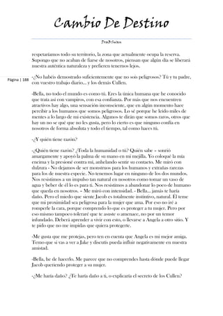 Cambio De Destino
                                                  DraBSwan


               respetaríamos todo su territorio, la zona que actualmente ocupa la reserva.
               Supongo que no acaban de fiarse de nosotros, piensan que algún día se liberará
               nuestra auténtica naturaleza y prefieren tenernos lejos.

               -¿No habéis demostrado suficientemente que no sois peligrosos? Tú y tu padre,
Página | 188
               con vuestro trabajo diario… y los demás Cullen.

               -Bella, no todo el mundo es como tú. Eres la única humana que he conocido
               que trata así con vampiros, con esa confianza. Por más que nos encuentren
               atractivos hay algo, una sensación inconsciente, que en algún momento hace
               percibir a los humanos que somos peligrosos. Lo sé porque he leído miles de
               mentes a lo largo de mi existencia. Algunos te dirán que somos raros, otros que
               hay un no se qué que no les gusta, pero lo cierto es que ninguno confía en
               nosotros de forma absoluta y todo el tiempo, tal como haces tú.

               -¿Y quién tiene razón?

               -¿Quién tiene razón? ¿Toda la humanidad o tú? Quién sabe – sonrió
               amargamente y apoyó la palma de su mano en mi mejilla. Yo coloqué la mía
               encima y la presioné contra mí, anhelando sentir su contacto. Me miró con
               dulzura - No dejamos de ser monstruos para los humanos y extrañas rarezas
               para los de nuestra especie. No tenemos lugar en ninguno de los dos mundos.
               Nos resistimos a un impulso tan natural en nosotros como tomar un vaso de
               agua y beber de él lo es para ti. Nos resistimos a abandonar lo poco de humano
               que queda en nosotros. – Me miró con intensidad. - Bella… jamás te haría
               daño. Pero el miedo que siente Jacob es totalmente instintivo, natural. Él teme
               que mi proximidad sea peligrosa para la mujer que ama. Por eso no iré a
               romperle la cara, porque comprendo lo que es proteger a tu mujer. Pero por
               eso mismo tampoco toleraré que te asuste o amenace, no por un temor
               infundado. Deberá aprender a vivir con esto, o llevarse a Angela a otro sitio. Y
               te pido que no me impidas que quiera protegerte.

               -Me gusta que me protejas, pero ten en cuenta que Angela es mi mejor amiga.
               Temo que si vas a ver a Jake y discutís pueda influir negativamente en nuestra
               amistad.

               -Bella, he de hacerlo. Me parece que no comprendes hasta dónde puede llegar
               Jacob queriendo proteger a su mujer.

               -¿Me haría daño? ¿Te haría daño a ti, o explicaría el secreto de los Cullen?
 