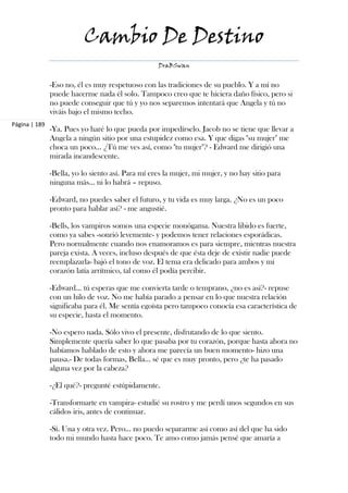 Cambio De Destino
                                                   DraBSwan


               -Eso no, él es muy respetuoso con las tradiciones de su pueblo. Y a mí no
               puede hacerme nada él solo. Tampoco creo que te hiciera daño físico, pero si
               no puede conseguir que tú y yo nos separemos intentará que Angela y tú no
               viváis bajo el mismo techo.
Página | 189
               -Ya. Pues yo haré lo que pueda por impedírselo. Jacob no se tiene que llevar a
               Angela a ningún sitio por una estupidez como esa. Y que digas "su mujer" me
               choca un poco… ¿Tú me ves así, como "tu mujer"? - Edward me dirigió una
               mirada incandescente.

               -Bella, yo lo siento así. Para mí eres la mujer, mi mujer, y no hay sitio para
               ninguna más... ni lo habrá – repuso.

               -Edward, no puedes saber el futuro, y tu vida es muy larga. ¿No es un poco
               pronto para hablar así? - me angustié.

               -Bells, los vampiros somos una especie monógama. Nuestra libido es fuerte,
               como ya sabes -sonrió levemente- y podemos tener relaciones esporádicas.
               Pero normalmente cuando nos enamoramos es para siempre, mientras nuestra
               pareja exista. A veces, incluso después de que ésta deje de existir nadie puede
               reemplazarla- bajó el tono de voz. El tema era delicado para ambos y mi
               corazón latía arrítmico, tal como él podía percibir.

               -Edward… tú esperas que me convierta tarde o temprano, ¿no es así?- repuse
               con un hilo de voz. No me había parado a pensar en lo que nuestra relación
               significaba para él. Me sentía egoísta pero tampoco conocía esa característica de
               su especie, hasta el momento.

               -No espero nada. Sólo vivo el presente, disfrutando de lo que siento.
               Simplemente quería saber lo que pasaba por tu corazón, porque hasta ahora no
               habíamos hablado de esto y ahora me parecía un buen momento- hizo una
               pausa.- De todas formas, Bella… sé que es muy pronto, pero ¿te ha pasado
               alguna vez por la cabeza?

               -¿El qué?- pregunté estúpidamente.

               -Transformarte en vampira- estudié su rostro y me perdí unos segundos en sus
               cálidos iris, antes de continuar.

               -Sí. Una y otra vez. Pero… no puedo separarme así como así del que ha sido
               todo mi mundo hasta hace poco. Te amo como jamás pensé que amaría a
 