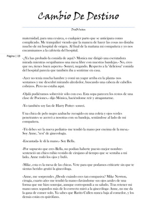 Cambio De Destino
                                                 DraBSwan


              maternidad, para una cesárea, o cualquier parto que se anticipara como
              complicado. Me tranquilicé viendo que la manera de hacer las cosas no distaba
              mucho de mi hospital de origen. Al final de la mañana mi compañera y yo nos
              encaminamos a la cafetería del hospital.
Página | 19
              -¿Ya has probado la comida de aquí?- Monica me dirigió una escrutadora
              mirada mientras ocupábamos una mesa libre con nuestras bandejas.- No, creo
              que no, tienes buen aspecto.- Sonreí, negando. Respecto a la "deliciosa" comida
              del hospital parecía que también iba a sentirme en casa.

              -Ayer no tenía mucha hambre y comí un yogur arriba en la planta- nos
              sentamos y me descubrí mirando alrededor, buscando una cabeza de cabellos
              cobrizos. Pero no estaba aquí.

              -Ojalá pudiéramos sobrevivir sólo con eso. Esta sopa parecen los restos de una
              clase de Pociones.- dijo Mónica, haciéndome reír y atragantarme.

              -Yo también soy fan de Harry Potter- sonreí.

              Una chica de pelo negro azabache recogido en una coleta y ojos verdes
              penetrantes se acercó a nosotras con su bandeja, sentándose al lado de mi
              compañera.

              -Tú debes ser la nueva pediatra- me tendió la mano por encima de la mesa.-
              Soy Anne, "resi" de ginecología.

              -Encantada- le di la mano.- Soy Bella.

              -Por supuesto que eres Bella, no podían haberte puesto mejor nombre-
              sentenció un chico rubio vestido de cirujano al tiempo que se sentaba a mi
              lado. Anne rodó los ojos y bufó.

              -Mike, esta es la mesa de las chicas. Vete para que podamos criticarte sin que te
              sientas herido- gruñó la ginecóloga.

              -Anne, me sorprendes ¿Desde cuándo eres tan compasiva? Mike Newton,
              cirugía, cuarto año- me tendió la mano clavándome sus ojos azules de una
              forma que me hizo sonrojar, aunque correspondí a su saludo. Tras retener mi
              mano unos segundos más de lo correcto miró a la ginecóloga- Anne, no me da
              la gana de comer solo. Ya sabes que Rarito Cullen nunca baja al comedor, y los
              demás están en quirófano.
 