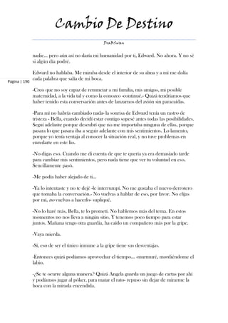 Cambio De Destino
                                                   DraBSwan


               nadie... pero aún así no daría mi humanidad por ti, Edward. No ahora. Y no sé
               si algún día podré.

               Edward no hablaba. Me miraba desde el interior de su alma y a mí me dolía
               cada palabra que salía de mi boca.
Página | 190

               -Creo que no soy capaz de renunciar a mi familia, mis amigos, mi posible
               maternidad, a la vida tal y como la conozco -continué.- Quizá tendríamos que
               haber tenido esta conversación antes de lanzarnos del avión sin paracaídas.

               -Para mí no habría cambiado nada- la sonrisa de Edward tenía un rastro de
               tristeza - Bella, cuando decidí estar contigo sopesé antes todas las posibilidades.
               Seguí adelante porque descubrí que no me importaba ninguna de ellas, porque
               pasara lo que pasara iba a seguir adelante con mis sentimientos. Lo lamento,
               porque yo tenía ventaja al conocer la situación real, y no tuve problemas en
               enredarte en este lío.

               -No digas eso. Cuando me di cuenta de que te quería ya era demasiado tarde
               para cambiar mis sentimientos, pero nada tiene que ver tu voluntad en eso.
               Sencillamente pasó.

               -Me podía haber alejado de ti…

               -Ya lo intentaste y no te dejé -le interrumpí. No me gustaba el nuevo derrotero
               que tomaba la conversación.- No vuelvas a hablar de eso, por favor. No elijas
               por mí, no vuelvas a hacerlo- supliqué.

               -No lo haré más, Bella, te lo prometí. No hablemos más del tema. En estos
               momentos no nos lleva a ningún sitio. Y tenemos poco tiempo para estar
               juntos. Mañana tengo otra guardia, ha caído un compañero más por la gripe.

               -Vaya mierda.

               -Sí, eso de ser el único inmune a la gripe tiene sus desventajas.

               -Entonces quizá podíamos aprovechar el tiempo... -murmuré, mordiéndome el
               labio.

               -¿Se te ocurre alguna manera? Quizá Angela guarda un juego de cartas por ahí
               y podíamos jugar al póker, para matar el rato- repuso sin dejar de mirarme la
               boca con la mirada encendida.
 