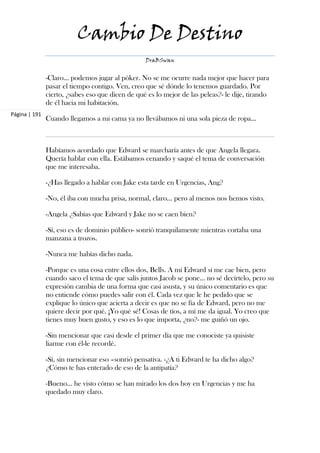 Cambio De Destino
                                                  DraBSwan


               -Claro… podemos jugar al póker. No se me ocurre nada mejor que hacer para
               pasar el tiempo contigo. Ven, creo que sé dónde lo tenemos guardado. Por
               cierto, ¿sabes eso que dicen de qué es lo mejor de las peleas?- le dije, tirando
               de él hacia mi habitación.
Página | 191
               Cuando llegamos a mi cama ya no llevábamos ni una sola pieza de ropa…



               Habíamos acordado que Edward se marcharía antes de que Angela llegara.
               Quería hablar con ella. Estábamos cenando y saqué el tema de conversación
               que me interesaba.

               -¿Has llegado a hablar con Jake esta tarde en Urgencias, Ang?

               -No, él iba con mucha prisa, normal, claro… pero al menos nos hemos visto.

               -Angela ¿Sabías que Edward y Jake no se caen bien?

               -Sí, eso es de dominio público- sonrió tranquilamente mientras cortaba una
               manzana a trozos.

               -Nunca me habías dicho nada.

               -Porque es una cosa entre ellos dos, Bells. A mí Edward sí me cae bien, pero
               cuando saco el tema de que salís juntos Jacob se pone… no sé decírtelo, pero su
               expresión cambia de una forma que casi asusta, y su único comentario es que
               no entiende cómo puedes salir con él. Cada vez que le he pedido que se
               explique lo único que acierta a decir es que no se fía de Edward, pero no me
               quiere decir por qué. ¡Yo qué sé! Cosas de tíos, a mí me da igual. Yo creo que
               tienes muy buen gusto, y eso es lo que importa, ¿no?- me guiñó un ojo.

               -Sin mencionar que casi desde el primer día que me conociste ya quisiste
               liarme con él-le recordé.

               -Sí, sin mencionar eso –sonrió pensativa. -¿A ti Edward te ha dicho algo?
               ¿Cómo te has enterado de eso de la antipatía?

               -Bueno… he visto cómo se han mirado los dos hoy en Urgencias y me ha
               quedado muy claro.
 